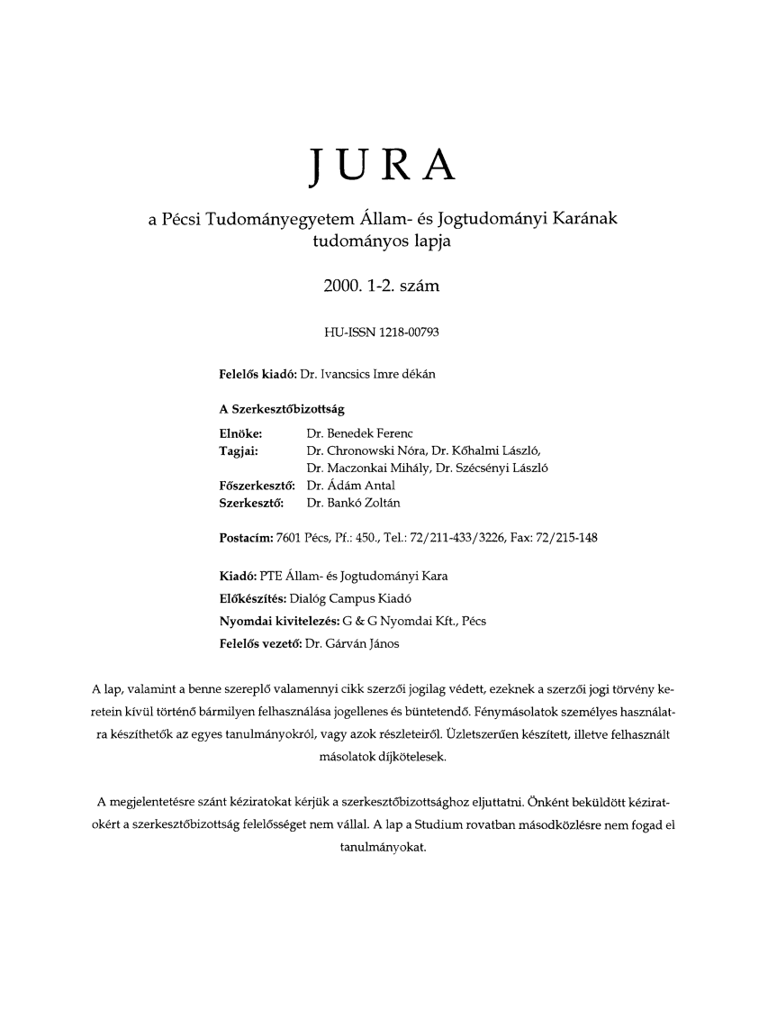 handle is hein.journals/jura6 and id is 1 raw text is: JURA
a P6csi Tudomdnyegyetem Allam- 6s Jogtudom~nyi Kardnak
tudomdnyos lapja
2000. 1-2. szim
HU-ISSN 1218-00793
Felel6s kiad6: Dr. Ivancsics Imre d~kdn
A Szerkeszt6bizottsig
Elnoke:      Dr. Benedek Ferenc
Tagjai:      Dr. Chronowski N6ra, Dr. K6halmi Ldszl6,
Dr. Maczonkai Mihaly, Dr. Sz~cs~nyi Ldszl6
F6szerkeszt6: Dr. Adam Antal
Szerkeszt6:  Dr. Bank6 Zoltdn
Postacim: 7601 Pks, Pf.: 450., Tel.: 72/211-433/3226, Fax: 72/215-148
Kiad6: PTE Allam- 6s JogtudomAnyi Kara
E16kcszit~s: Dial6g Campus Kiad6
Nyomdai kivitelez~s: G & G Nyomdai Kft., Pcs
Felel6s vezet6: Dr. GArvAn Jinos
A lap, valamint a benne szerepl6 valamennyi cikk szerz6i jogilag v~dett, ezeknek a szerz6i jogi torv6ny ke-
retein kivil tort~n6 bArmilyen felhasznAlisa jogellenes 6s btintetend6. F6nymdsolatok szem~lyes haszndlat-
ra k~szithet6k az egyes tanulmAnyokr6l, vagy azok r~szleteir6l. Uzletszerdien k~szitett, illetve felhaszndlt
mAsolatok dijkotelesek.
A megjelentet~sre szdnt k~ziratokat k~rjtik a szerkeszt6bizottsdghoz eljuttatni. Onk~nt bektildott k~zirat-
ok~rt a szerkeszt6bizottsAg felel6ss~get nem vdUal. A lap a Studium rovatban misodkozlsre nem fogad el
tanulmAnyokat.


