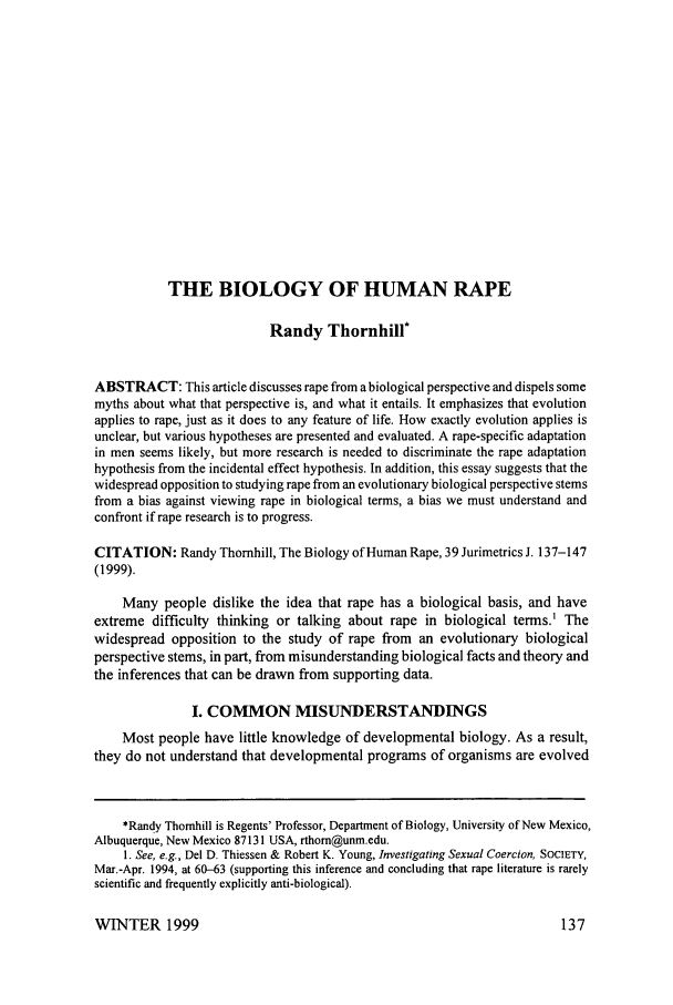 handle is hein.journals/juraba39 and id is 147 raw text is: THE BIOLOGY OF HUMAN RAPE
Randy Thornhill*
ABSTRACT: This article discusses rape from a biological perspective and dispels some
myths about what that perspective is, and what it entails. It emphasizes that evolution
applies to rape, just as it does to any feature of life. How exactly evolution applies is
unclear, but various hypotheses are presented and evaluated. A rape-specific adaptation
in men seems likely, but more research is needed to discriminate the rape adaptation
hypothesis from the incidental effect hypothesis. In addition, this essay suggests that the
widespread opposition to studying rape from an evolutionary biological perspective stems
from a bias against viewing rape in biological terms, a bias we must understand and
confront if rape research is to progress.
CITATION: Randy Thornhill, The Biology of Human Rape, 39 Jurimetrics J. 137-147
(1999).
Many people dislike the idea that rape has a biological basis, and have
extreme difficulty thinking or talking about rape in biological terms.1 The
widespread opposition to the study of rape from an evolutionary biological
perspective stems, in part, from misunderstanding biological facts and theory and
the inferences that can be drawn from supporting data.
I. COMMON MISUNDERSTANDINGS
Most people have little knowledge of developmental biology. As a result,
they do not understand that developmental programs of organisms are evolved
*Randy Thomhill is Regents' Professor, Department of Biology, University of New Mexico,
Albuquerque, New Mexico 87131 USA, rthom@unm.edu.
1. See, e.g., Del D. Thiessen & Robert K. Young, Investigating Sexual Coercion, SOCIETY,
Mar.-Apr. 1994, at 60-63 (supporting this inference and concluding that rape literature is rarely
scientific and frequently explicitly anti-biological).

WINTER 1999


