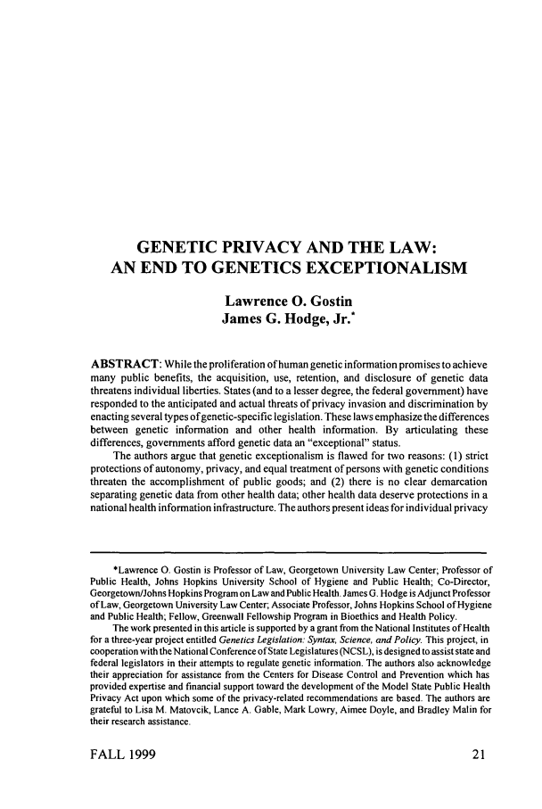 handle is hein.journals/juraba40 and id is 33 raw text is: GENETIC PRIVACY AND THE LAW:
AN END TO GENETICS EXCEPTIONALISM
Lawrence 0. Gostin
James G. Hodge, Jr.*
ABSTRACT: While the proliferation of human genetic information promises to achieve
many public benefits, the acquisition, use, retention, and disclosure of genetic data
threatens individual liberties. States (and to a lesser degree, the federal government) have
responded to the anticipated and actual threats of privacy invasion and discrimination by
enacting several types of genetic-specific legislation. These laws emphasize the differences
between genetic information and other health information. By articulating these
differences, governments afford genetic data an exceptional status.
The authors argue that genetic exceptionalism is flawed for two reasons: (1) strict
protections of autonomy, privacy, and equal treatment of persons with genetic conditions
threaten the accomplishment of public goods; and (2) there is no clear demarcation
separating genetic data from other health data; other health data deserve protections in a
national health information infrastructure. The authors present ideas for individual privacy
*Lawrence 0. Gostin is Professor of Law, Georgetown University Law Center; Professor of
Public Health, Johns Hopkins University School of Hygiene and Public Health; Co-Director,
Georgetown/Johns Hopkins Program on Law and Public Health. James G, Hodge is Adjunct Professor
of Law, Georgetown University Law Center; Associate Professor, Johns Hopkins School of Hygiene
and Public Health; Fellow, Greenwall Fellowship Program in Bioethics and Health Policy.
The work presented in this article is supported by a grant from the National Institutes of Health
for a three-year project entitled Genetics Legislation: Syntax, Science, and Policy. This project, in
cooperation with the National Conference of State Legislatures (NCSL), is designed to assist state and
federal legislators in their attempts to regulate genetic information. The authors also acknowledge
their appreciation for assistance from the Centers for Disease Control and Prevention which has
provided expertise and financial support toward the development of the Model State Public Health
Privacy Act upon which some of the privacy-related recommendations are based. The authors are
grateful to Lisa M. Matovcik, Lance A. Gable, Mark Lowry, Aimee Doyle, and Bradley Malin for
their research assistance.

FALL 1999


