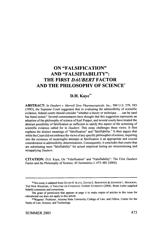handle is hein.journals/juraba45 and id is 483 raw text is: ON FALSIFICATION
AND FALSIFIABILITY:
THE FIRST DA UBERT FACTOR
AND THE PHILOSOPHY OF SCIENCE*
D.H. Kaye**
ABSTRACT: In Daubert v. Merrell Dow Pharmaceuticals, Inc., 509 U.S. 579, 593
(1993), the Supreme Court suggested that in evaluating the admissibility of scientific
evidence, federal courts should consider whether a theory or technique ... can be (and
has been) tested. Several commentators have thought that this suggestion represents an
adoption of the philosophy of science of Karl Popper, and several courts have treated the
abstract possibility of falsification as sufficient to satisfy this aspect of the screening of
scientific evidence called for in Daubert. This essay challenges these views. It first
explains the distinct meanings of falsification and falsifiability. It then argues that
while the Court did not embrace the views of any specific philosopher of science, inquiring
into the existence of meaningful attempts at falsification is an appropriate and crucial
consideration in admissibility determinations. Consequently, it concludes that courts that
are substituting mere falsifiability for actual empirical testing are misconstruing and
misapplying Daubert.
CITATION: D.H. Kaye, On Falsification and Falsifiability: The First Daubert
Factor and the Philosophy of Science, 45 Jurimetrics J. 473-481 (2005).
*This essay is adapted from DAVID H. KAYE, DAVID E. BERNSTEIN & JENNIFER L. MNOOKIN,
THE NEW WIGMORE, A TREATISE ON EVIDENCE: EXPERT EVIDENCE (2004). Brian Leiter supplied
helpful comments and corrections.
The grant of permission that appears at page ii to make copies of articles in this issue for
educational use does not apply to this article.
**Regents' Professor, Arizona State University College of Law, and Fellow, Center for the
Study of Law, Science, and Technology.

SUMMER 2005


