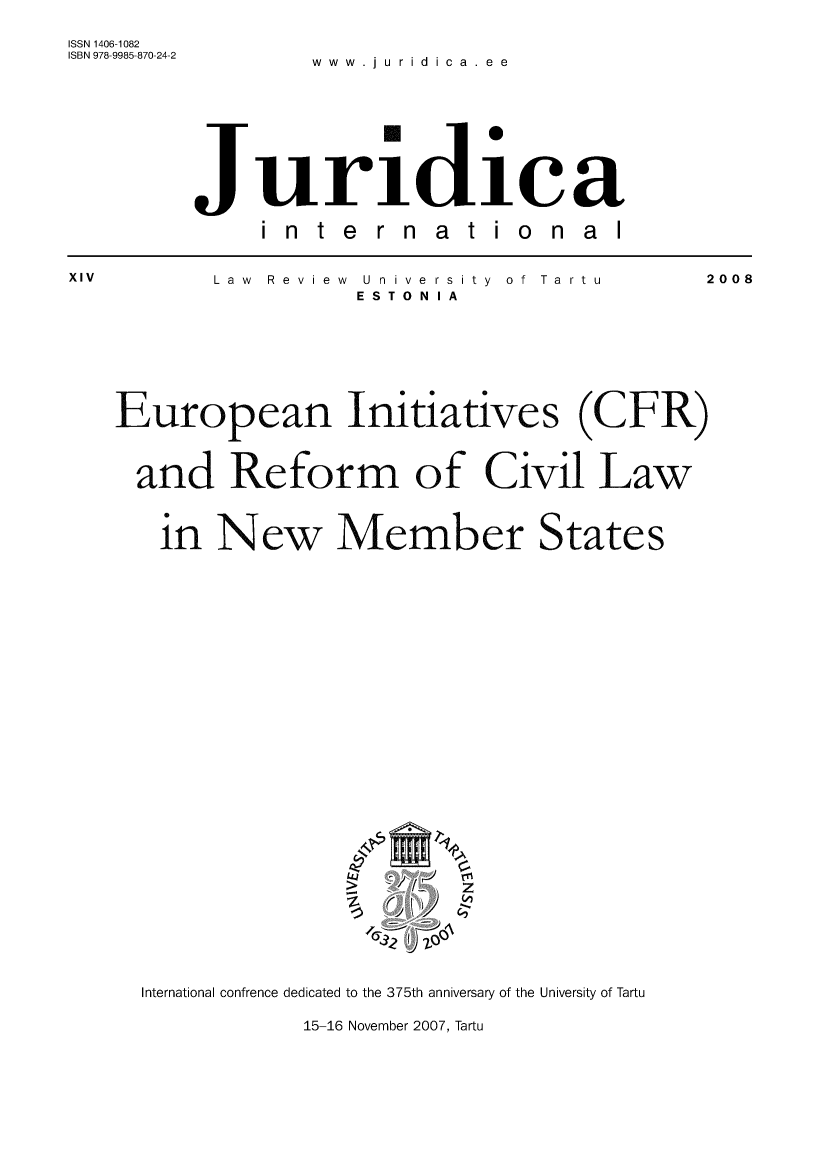 handle is hein.journals/jurdint14 and id is 1 raw text is: 

ISSN 1406-1082
ISBN 978-9985-870-24-2 . i .









        Jurildiae

             international


XIV       Law Review University of Tartu   2008
                   ESTONIA







   European Initiatives (CFR)



     and   Reform of Civil Law



     in   New Member States




























     International confrence dedicated to the 375th anniversary of the University of Tartu

                15-16 November 2007, Tartu



