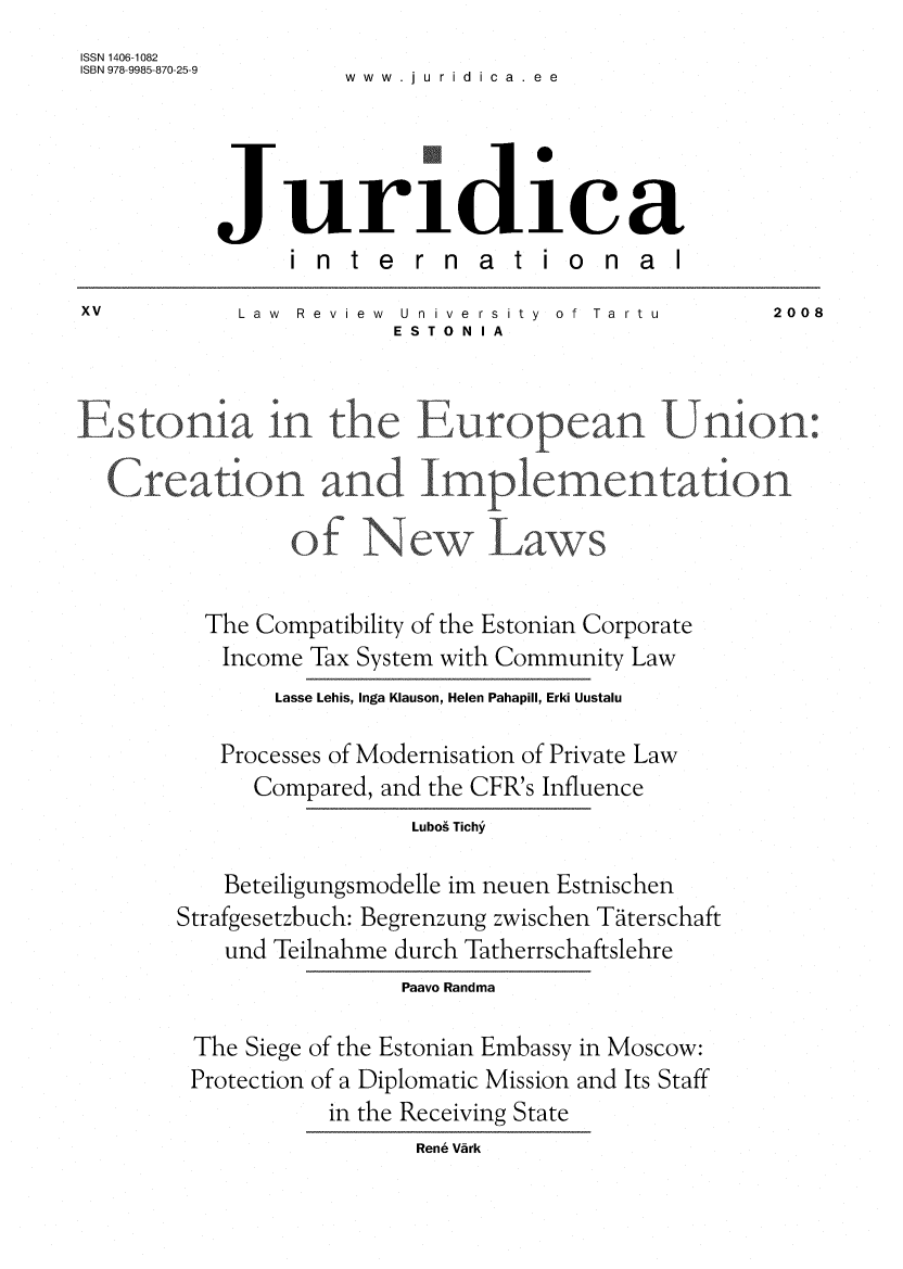 handle is hein.journals/jurdint15 and id is 1 raw text is: 
ISSN 1406-1082
ISBN 978-9985-870-25-9  .   i .




          Juridiae
               internat iona
XV          Law Review University  of Tartu       2008
                       ESTONIA


Estonia* - in the European.-              Union:

  C-.reation and Impleme-r-t-,ntation

               of Nw Laws

         The Compatibility of the Estonian Corporate
           Income Tax System with Community Law
              Lasse Lehis, Inga Klauson, Helen Pahapill, Erki Uustalu

          Processes of Modernisation of Private Law
             Compared, and the CFR's Influence
                        Lubog Tichy

           Beteiligungsmodelle im neuen Estnischen
       Strafgesetzbuch: Begrenzung zwischen Tditerschaft
           und Teilnahme durch Tatherrschaftslehre
                       Paavo Randma

        The Siege of the Estonian Embassy in Moscow:
        Protection of a Diplomatic Mission and Its Staff
                  in the Receiving State
                         Rene Vark


