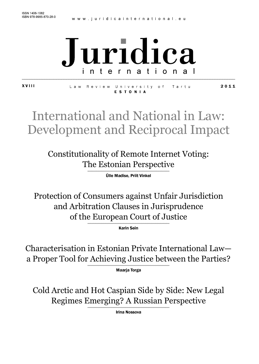 handle is hein.journals/jurdint18 and id is 1 raw text is: ISSN 1406-1082
ISBN 978-9985-870-28-0  .  .
             www.Jurldicainternational  eu


          Juriidiica
               international
XVIII       Law Review  University of Ta rtu      2011
                       ESTO N IA






       Constitutionality of Remote Internet Voting:
               The Estonian Perspective
                     Ulle Madise, Prilt Vinkel

   Protection of Consumers against Unfair Jurisdiction
        and Arbitration Clauses in Jurisprudence
            of the European Court of Justice
                        Karin Sein

 Characterisation in Estonian Private International Law-
 a Proper Tool for Achieving Justice between the Parties?
                        Maarja Torga

   Cold Arctic and Hot Caspian Side by Side: New Legal
       Regimes  Emerging? A Russian Perspective


Irina Nossova


