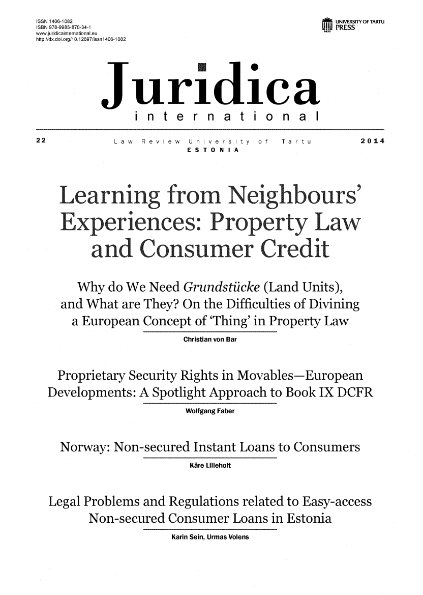 handle is hein.journals/jurdint22 and id is 1 raw text is: ISSN 1406-1082                              UNIVERSITY OF TARTU
ISBN 978-9985-870-34-1                     U PRESS
www.juridicainternational.eu               1632
http://dx.doi.org/10.1 2697/issnl 406 -1082



          Juridica
               international
22          Law Review University of Ta rtu     2014
                      ESTONIA


     Learning fr o           Ne       bor s

     Experiences Property Law

        and C.onsumer Credit

      Why  do We Need Grundstiicke (Land Units),
    and What are They? On the Difficulties of Divining
    a  European Concept of 'Thing' in Property Law
                      Christian von Bar

   Proprietary Security Rights in Movables-European
   Developments: A Spotlight Approach to Book IX DCFR
                      Wolfgang Faber

    Norway: Non-secured Instant Loans to Consumers
                       Khre Lilleholt

  Legal Problems and Regulations related to Easy-access
        Non-secured Consumer Loans in Estonia
                    Karin Sein, Urmas Volens



