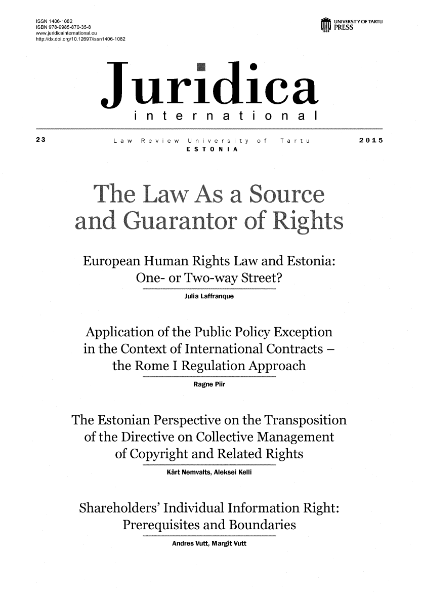 handle is hein.journals/jurdint23 and id is 1 raw text is: ISSN 1406-1082                                   - UNIVERSITY OF TARTU
ISBN 978-9985-870-35-8                           UIU PRESS
www.juridicainternational.eu                     1632
http://dx.doi.org/10.12697/issn1406-1082



           Juri -dicea
                 international
23           Law  Review  University  of  Ta rtu       2015
                          ESTO N IA







        European   Human   Rights Law  and Estonia:
                 One-  or Two-way  Street?
                         Julia Laffranque

        Application  of the Public Policy Exception
        in the Context of International Contracts -
             the Rome  I Regulation Approach
                           Ragne Plir

      The  Estonian Perspective on the Transposition
        of the Directive on Collective Management
              of Copyright and Related Rights
                      Kart Nemvalts, Aleksei Kelli

       Shareholders'  Individual Information  Right:
               Prerequisites and Boundaries
                       Andres Vutt, Margit Vutt


