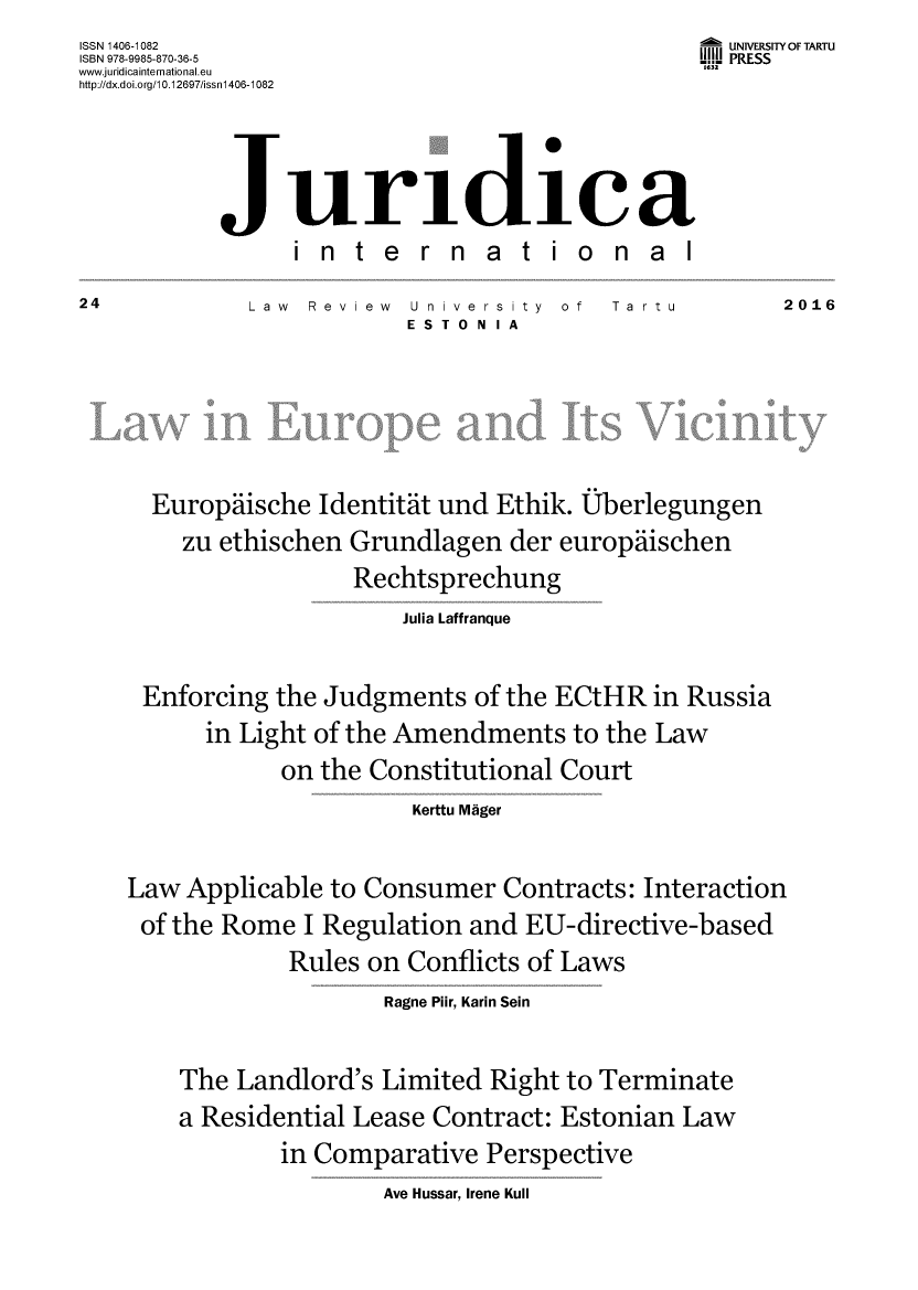 handle is hein.journals/jurdint24 and id is 1 raw text is: ISSN 1406-1082                                   f UNIVERSITY OF TARTU
ISBN 978-9985-870-36-5                           UII PRESS
www.juridicainternational.eu                     1632
http://dx.doi.org/10.12697/issnl406-1082



              JurI 1 CR
                 international
24           Law  Review  U niversity of  Ta rtu        2016
                          ESTO N IA





      Europaische  Identitat und Ethik. Uberlegungen
        zu ethischen Grundlagen   der europdiischen
                      Rechtsprechung
                          Julia Laffranque

     Enforcing  the Judgments  of the ECtHR  in Russia
          in Light of the Amendments   to the Law
                on the Constitutional Court
                          Kerttu Mager

    Law Applicable  to Consumer  Contracts:  Interaction
    of the Rome   I Regulation and EU-directive-based
                 Rules on Conflicts of Laws
                        Ragne Plir, Karin Sein

        The Landlord's  Limited Right to Terminate
        a Residential Lease Contract: Estonian  Law
                in Comparative  Perspective
                        Ave Hussar, Irene Kull


