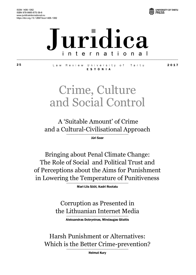 handle is hein.journals/jurdint25 and id is 1 raw text is: 
ISSN 1406-1082
ISBN 978-9985-870-39-6
www.juridicainternational.eu
https://doi.org./10.12697/issnl406-1082


  UNIVERSITY OF TARTU
111W PRESS
163


international


Law  Review


University   of  Tartu
ES TO NIA


         A  'Suitable Amount'  of Crime

    and  a Cultural-Civilisational Approach

                      Juri Saar




    Bringing  about  Penal Climate  Change:

  The  Role of Social  and Political Trust and

of Perceptions  about the Aims   for Punishment

in Lowering   the Temperature   of Punitiveness

                 Mari-Lils S66t, Kadri Rootalu


      Corruption   as Presented  in

    the  Lithuanian  Internet Media

        Aleksandras Dobryninas, Mindaugas Gilaitis




  Harsh  Punishment or Alternatives:

Which   is the Better Crime-prevention?


Helmut Kury


25


2017


