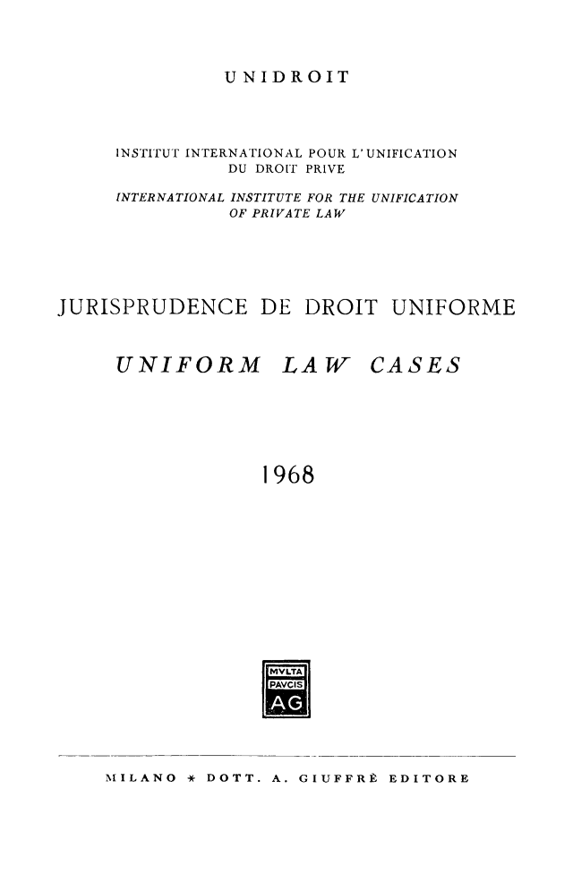 handle is hein.journals/jurduni10 and id is 1 raw text is: UNIDROIT

INSTITUT INTERNATIONAL POUR L' UNIFICATION
DU DROIT PRIVE
INTERNATIONAL INSTITUTE FOR THE UNIFICATION
OF PRIVATE LAW
JURISPRUDENCE DE DROIT UNIFORME

UNIFORM

LAW

CASES

1968
MVLTA
PAVCIS

MILANO * DOTT. A. GIUFFRk EDITORE


