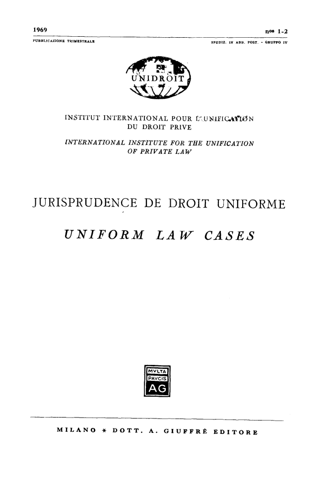 handle is hein.journals/jurduni11 and id is 1 raw text is: 1969

nos 1-2

PUBBLICAZIONE TRIMESTRALE

SPEDIZ. IN ABB. POST. - GRUPPO IV

UNIDROIT

INSTITUT INTERNATIONAL POUR
DU DROIT PRIVE

[7 UNIFIGCAnfON

INTERNATIONAL INSTITUTE FOR THE UNIFICATION
OF PRIVATE LAW
JURISPRUDENCE DE DROIT UNIFORME

UNIFORM LAW

CASES

M2VLTA
PAVCIS
JA
mls

MILANO * DOTT. A. GIUFFRE EDITORE


