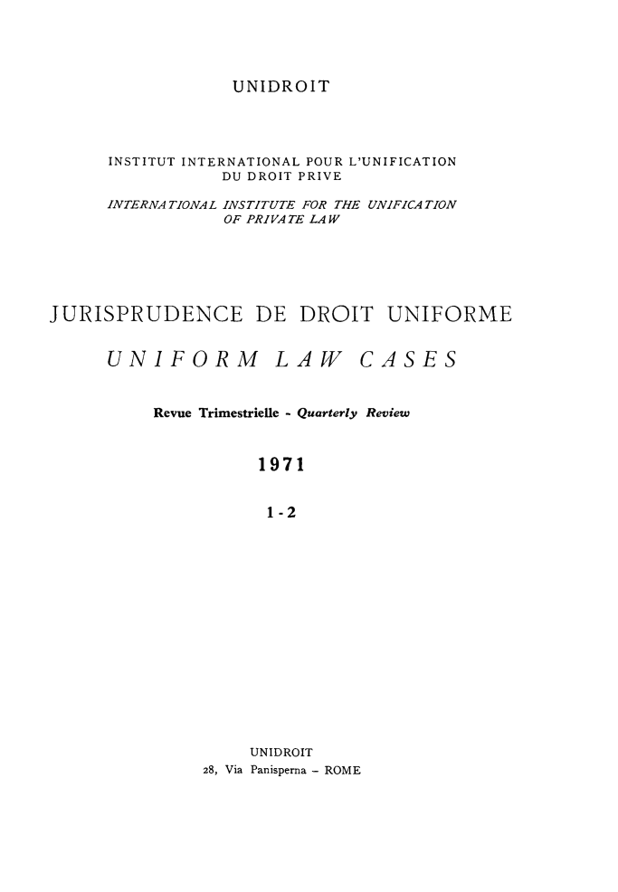 handle is hein.journals/jurduni13 and id is 1 raw text is: UNIDROIT

INSTITUT INTERNATIONAL POUR L'UNIFICATION
DU DROIT PRIVE
INTERNA TIONAL INSTITUTE FOR THE UNIFICATION
OF PRIVATE LAW
JURISPRUDENCE DE DROIT UNIFORME

UNIFORM

LAW

CASES

Revue Trimestrielle - Quarterly Review
1971
1-2
UNIDROIT
28, Via Panisperna - ROME


