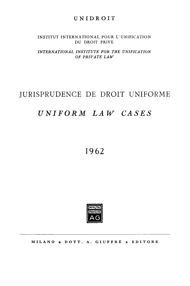 handle is hein.journals/jurduni4 and id is 1 raw text is: UNIDROIT

INSTITUT INTERNATIONAL POUR L' UNIFICATION
DU DROIT PRIVE
INTERNATIONAL INSTITUTE FOR THE UNIFICATION
OF PRIVATE LAW
JURISPRUDENCE DE DROIT UNIFORME
UNIFORM LAW CASES
1962
LVLTA
PAcis

A. GIUFFRt * EDITORE

MILANO * DOTT.


