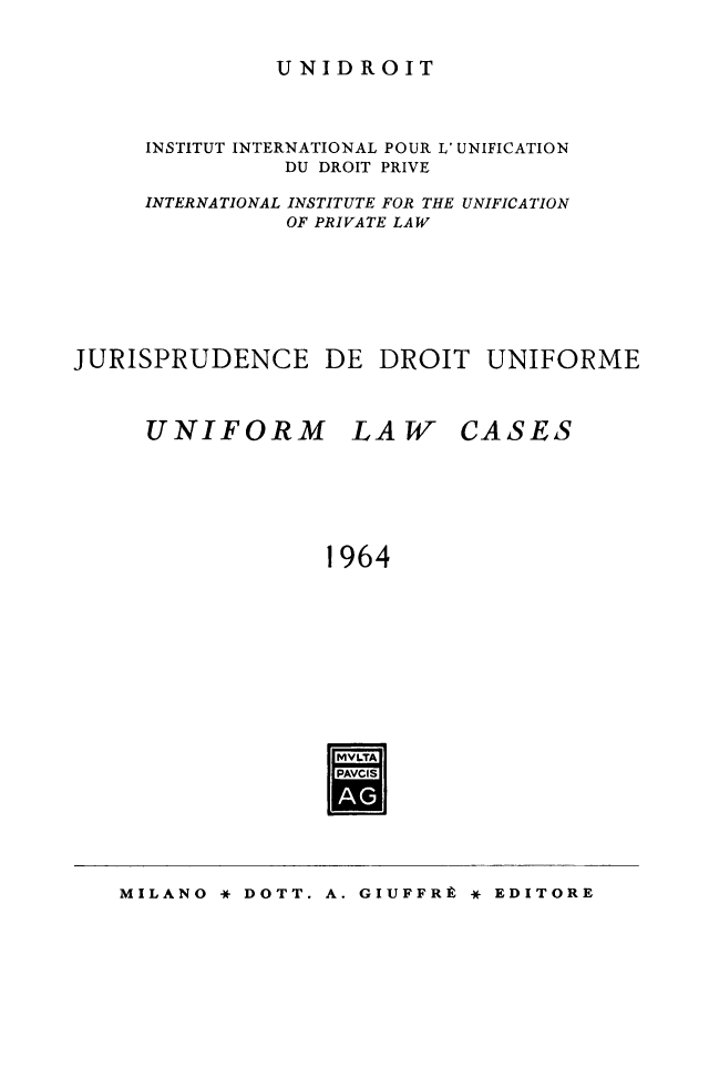 handle is hein.journals/jurduni6 and id is 1 raw text is: UNIDROIT

INSTITUT INTERNATIONAL POUR L' UNIFICATION
DU DROIT PRIVE
INTERNATIONAL INSTITUTE FOR THE UNIFICATION
OF PRIVATE LAW
JURISPRUDENCE DE DROIT UNIFORME

UNIFORM

LAW

CASES

1964
MVLTA
PAVCI

MILANO * DOTT. A. GIUFFRE * EDITORE


