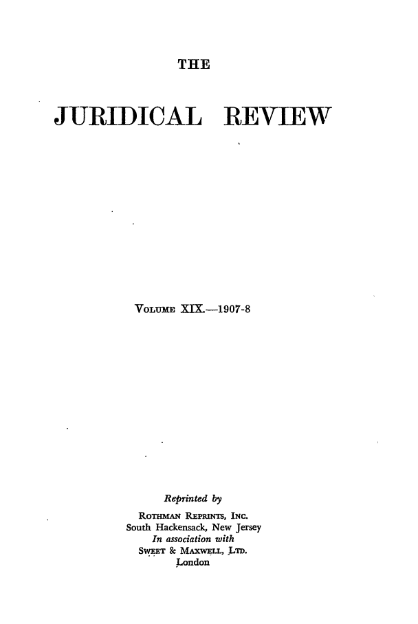 handle is hein.journals/jure19 and id is 1 raw text is: THE

JURIDICAL REVIEW
VOLU-E XIX.-1907-8
Reprinted by
RoTmmA REPmrNs, INC.
South Hackensack, New Jersey
In association with
SwEET & MAXwELL, LTD.
London


