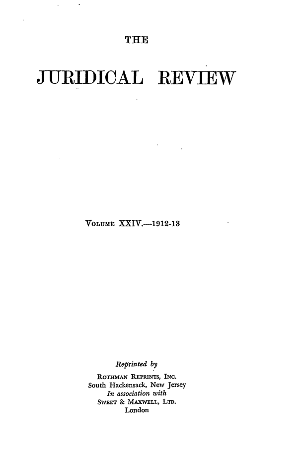 handle is hein.journals/jure24 and id is 1 raw text is: THE

JURIDICAL REVIEW
VoLuM= XXIV.-1912-13
Reprinted by
RoTHmAN REPRINTS, INC.
South Hackensack, New Jersey
In association with
Sw.T & MAXWELL, LTD.
London


