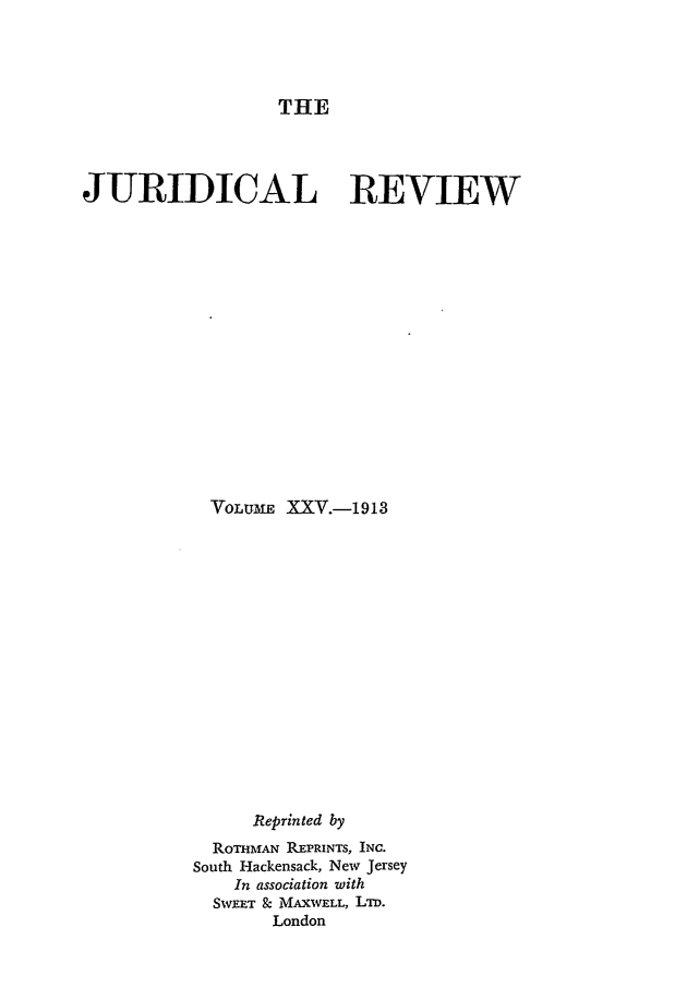handle is hein.journals/jure25 and id is 1 raw text is: THE

JURIDICAL REVIEW
VOLUME XXV.-1913
Reprinted by
ROTHIrAN REPRINTS, INC.
South Hackensack, New Jersey
In association with
SWEET & MAXWELL, LTD.
London


