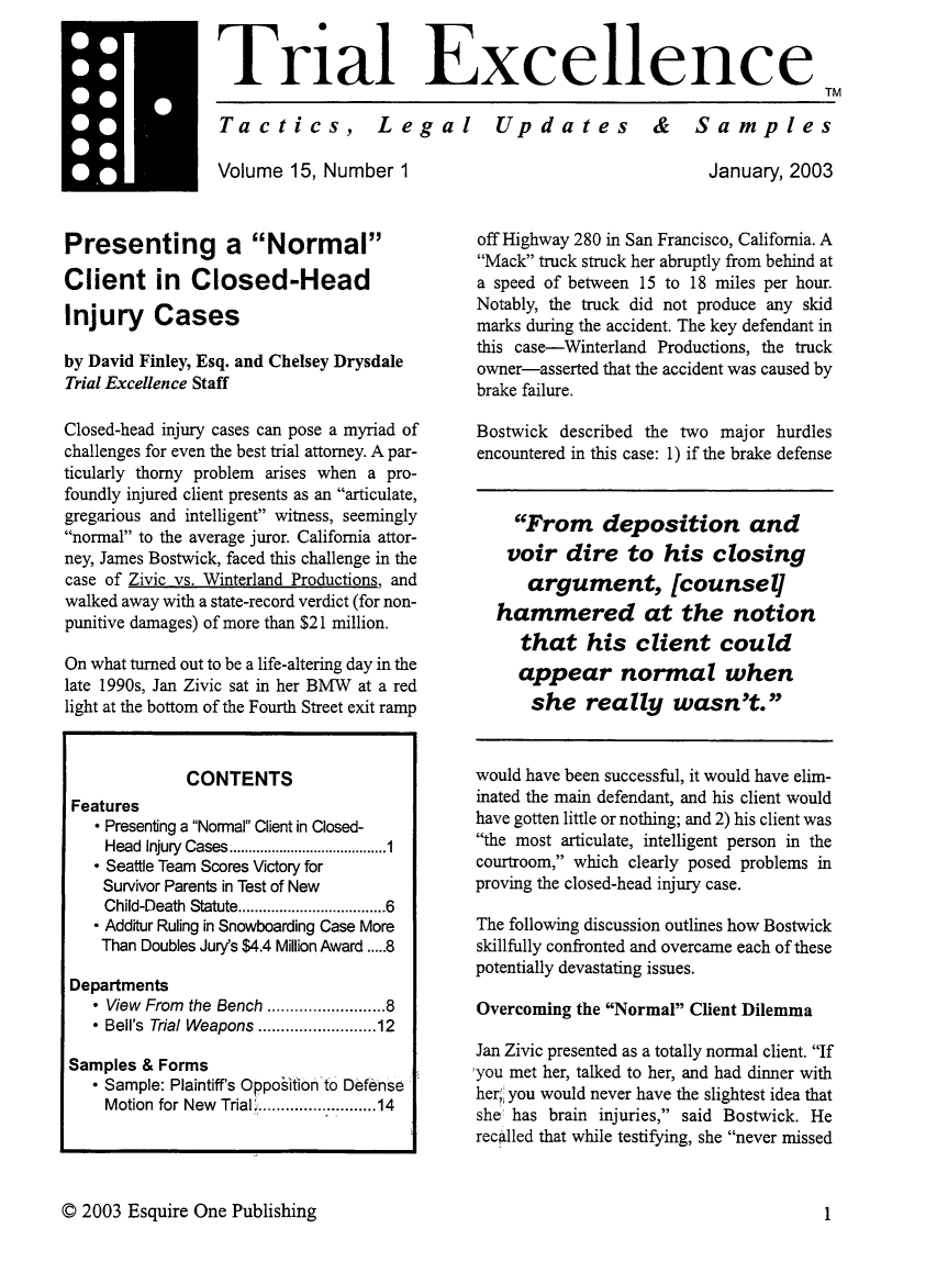 handle is hein.journals/jurexp15 and id is 1 raw text is: 


Trial Excellence
                                                                    TM

Tactics, Legal  Updates  &  Samples


mVolume 15, Number 1



Presenting a Normal

Client in Closed-Head

Injury Cases

by David Finley, Esq. and Chelsey Drysdale
Trial Excellence Staff

Closed-head injury cases can pose a myriad of
challenges for even the best trial attorney. A par-
ticularly thorny problem arises when a pro-
foundly injured client presents as an articulate,
gregarious and intelligent witness, seemingly
normal to the average juror. California attor-
ney, James Bostwick, faced this challenge in the
case of Zivic vs. Winterland Productions, and
walked away with a state-record verdict (for non-
punitive damages) of more than $21 million.

On what turned out to be a life-altering day in the
late 1990s, Jan Zivic sat in her BMW at a red
light at the bottom of the Fourth Street exit ramp


              CONTENTS
 Features
     Presenting a Normal Client in Closed-
    Head Injury  Cases ......................................... 1
     Seattle Team Scores Victory for
    Survivor Parents in Test of New
    Child-Death Statute ..............................  6
     Additur Ruling in Snowboarding Case More
    Than Doubles Jury's $4.4 Million Award ..... 8

 Departments
    * View From the Bench ..................... 8
    * Bell's Trial Weapons ..................... 12

 Samples & Forms
    * Sample: Plaintiff's Oppo~ifion to Defense
    Motion for New Trial ............... : ........ 14


                          January, 2003


off Highway 280 in San Francisco, California. A
Mack truck struck her abruptly from behind at
a speed of between 15 to 18 miles per hour.
Notably, the truck did not produce any skid
marks during the accident. The key defendant in
this case-Winterland Productions, the truck
owner-asserted that the accident was caused by
brake failure.

Bostwick described the two major hurdles
encountered in this case: 1) if the brake defense


     From deposition and
     voir dire to his closing
     argument, [counsel]
   hammered at the notion
     that his client could
     appear normal when
     she really wasn't.


would have been successful, it would have elim-
inated the main defendant, and his client would
have gotten little or nothing; and 2) his client was
the most articulate, intelligent person in the
courtroom, which clearly posed problems in
proving the closed-head injury case.

The following discussion outlines how Bostwick
skillfully confronted and overcame each of these
potentially devastating issues.

Overcoming the Normal Client Dilemma

Jan Zivic presented as a totally normal client. If
,you met her, talked to her, and had dinner with
her;' you would never have the slightest idea that
she has brain injuries, said Bostwick. He
recalled that while testifying, she never missed


© 2003 Esquire One Publishing


