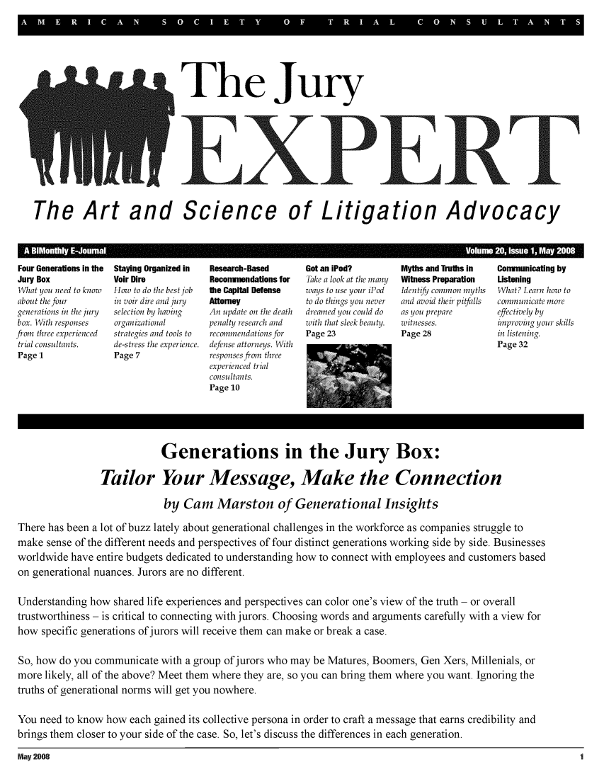 handle is hein.journals/jurexp20 and id is 1 raw text is: 





                                The ury









   The Art and Science of Litigation Advocacy


   A BiMonthly&EJoumnal Volume 20Issue 1 May 2008
Four Generations in the  Staying Organized in  Research-Based  Got an iPod? Myths and Tmths in Connunicating by
Jury Box           Voir Dire          Reconnendations for Take a look at the many Witness Preparation Listening
What you need to know  How to do the best job  the Capital Defense  ways to use your iPod  Identify common myths  What? Learn how to
about the four     in voir dire and jury  Attorney       to do things you never  and avoid their pitfalls  communicate more
generations in the jury  selection by having  An update on the death  dreamed you could do  as you prepare  effectively by
box. With responses organizational    penalty research and with that sleek beauty.  witnesses. improving your skills
from three experienced  strategies and tools to  recommendations for  Page 23 Page 28          in listening.
trial consultants. de-stress the experience. defense attorneys. With                           Page 32
Page 1             Page 7             responses from three
                                      experienced trial
                                      consultants.
                                      Page 10




                             Generations in the Jury Box:

                 Tailor Your Message, Make the Connection

                             by  Cam Marston of Generational Insights

There has been a lot of buzz lately about generational challenges in the workforce as companies struggle to
make  sense of the different needs and perspectives of four distinct generations working side by side. Businesses
worldwide  have entire budgets dedicated to understanding how to connect with employees and customers based
on generational nuances. Jurors are no different.

Understanding  how shared life experiences and perspectives can color one's view of the truth - or overall
trustworthiness - is critical to connecting with jurors. Choosing words and arguments carefully with a view for
how  specific generations of jurors will receive them can make or break a case.

So, how  do you communicate  with a group of jurors who may be Matures, Boomers, Gen Xers, Millenials, or
more  likely, all of the above? Meet them where they are, so you can bring them where you want. Ignoring the
truths of generational norms will get you nowhere.

You  need to know how each gained its collective persona in order to craft a message that earns credibility and
brings them closer to your side of the case. So, let's discuss the differences in each generation.

May 2008                                                                                                       1


