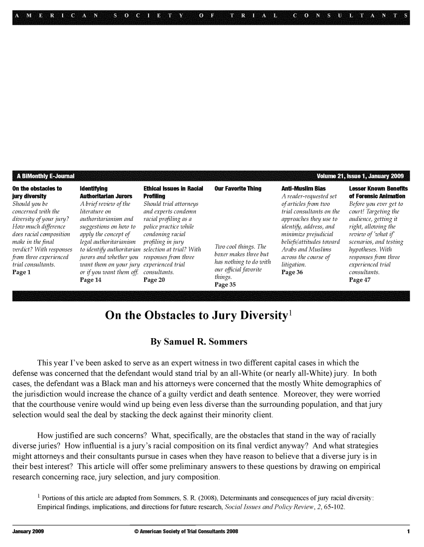 handle is hein.journals/jurexp21 and id is 1 raw text is: 























. . . .. . .... I. . . . ....


On the obstacles to
jury diversity
Should you be
concerned with the
diversity of your jury?
How much difference
does racial composition
make in the final
verdict? With responses
from three experienced
trial consultants.
Page 1


Identifying
Authoritarian Jurors
A brief review of the
literature on
authoritarianism and
suggestions on how to
apply the concept of
legal authoritarianism
to identify authoritarian
jurors and whether you
want them on your jury
or if you want them off
Page 14


Ethical Issues in Racial
Profiling
Should trial attorneys
and experts condemn
racial profiling as a
police practice while
condoning racial
profiling in jury
selection at trial? With
responses from three
experienced trial
consultants.
Page 20


Our Favorite Thing







Two cool things. The
boxer makes three but
has nothing to do with
our official favorite
things.
Page 35


Anti-Muslim Bias
A reader-requested set
of articles from two
trial consultants on the
approaches they use to
identify, address, and
minimize prejudicial
beliefs/attitudes toward
Arabs and Muslims
across the course of
litigation.
Page 36


Lesser Known Benefits
of Forensic Animaion
Before you ever get to
court! Targeting the
audience, getting it
right, allowing the
review of 'what if'
scenarios, and testing
hypotheses. With
responses from three
experienced trial
consultants.
Page 47


                              On the Obstacles to Jury Diversity1


                                             By Samuel R. Sommers


        This year I've been asked to serve as an expert witness in two different capital cases in which the
defense was concerned that the defendant would stand trial by an all-White (or nearly all-White) jury. In both
cases, the defendant was a Black man and his attorneys were concerned that the mostly White demographics of
the jurisdiction would increase the chance of a guilty verdict and death sentence. Moreover, they were worried
that the courthouse venire would wind up being even less diverse than the surrounding population, and that jury
selection would seal the deal by stacking the deck against their minority client.


        How justified are such concerns? What, specifically, are the obstacles that stand in the way of racially
diverse juries? How influential is a jury's racial composition on its final verdict anyway? And what strategies
might attorneys and their consultants pursue in cases when they have reason to believe that a diverse jury is in
their best interest? This article will offer some preliminary answers to these questions by drawing on empirical
research concerning race, jury selection, and jury composition.

        1 Portions of this article are adapted from Sommers, S. R. (2008), Determinants and consequences of jury racial diversity:
        Empirical findings, implications, and directions for future research, Social Issues and Policy Review, 2, 65-102.


January 2009


0 American Society of Trial Consultants 2008


