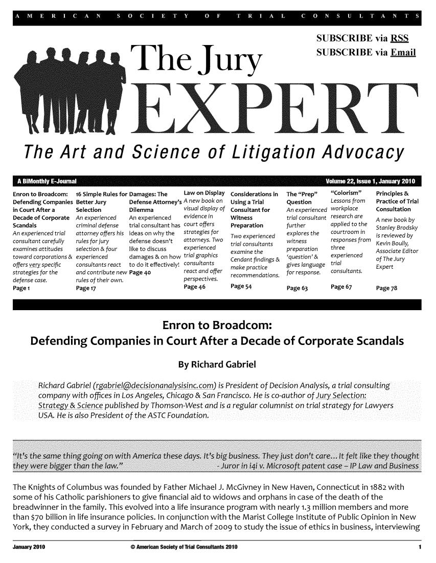 handle is hein.journals/jurexp22 and id is 1 raw text is: 
A M


The Jury


SUBSCRIBE via RSS

SUBSCRIBE via Email


The Art and Science of Litigation Advocacy


Enron to Broadcom: 16 Simple Rules for Damages: The


Defending Companies
in Court After a
Decade of Corporate
Scandals
An experienced trial
consultant carefully
examines attitudes
toward corporations &
offers very specific
strategies for the
defense case.
Page 1


Better Jury
Selection
An experienced
criminal defense
attorney offers his
rules for jury
selection & four
experienced
consultants react
and contribute new
rules of their own.
Page 17


Law on Display


Defense Attorney's A new book on
Dilemma         visual display of
An experienced  evidence in
trial consultant has court offers
ideas on why the strategies for
defense doesn't attorneys. Two
like to discuss experienced
damages & on how trialgraphics
to do it effectively! consultants
Page 40         react and offer
                perspectives.
                Page 46


Considerations in
Using a Trial
Consultant for
Witness
Preparation
Two experienced
trial consultants
examine the
Cendant findings &
make practice
recommendations.
Page 54


The Prep
Question
An experienced
trial consultant
further
explores the
witness
preparation
'question' &
gives language
for response.

Page 63


Colorism
Lessons from
workplace
research are
applied to the
courtroom in
responses from
three
experienced
trial
consultants.

Page 67


Principles &
Practice of Trial
Consultation
A new book by
Stanley Brodsky
is reviewed by
Kevin Boully,
Associate Editor
of The Jury
Expert


Page 78


                                      Enron to Broadcom:


Defending Companies in Court After a Decade of Corporate Scandals


                                          By Richard Gabriel


  Richard Gabriel (rgabriel@decisionanalysisinc.com) is President of Decision Analysis, a trial consulting
  company with offices in Los Angeles, Chicago & San Francisco. He is co-author of Jury Selection:
  Strateoy & Science published by Thomson-West and is a regular columnist on trial strategy for Lawyers
  USA. He is also President of the ASTC Foundation.


The Knights of Columbus was founded by Father Michael J. McGivney in New Haven, Connecticut in 1882 with
some of his Catholic parishioners to give financial aid to widows and orphans in case of the death of the
breadwinner in the family. This evolved into a life insurance program with nearly 1.3 million members and more
than $70 billion in life insurance policies. In conjunction with the Marist College Institute of Public Opinion in New
York, they conducted a survey in February and March of 2009 to study the issue of ethics in business, interviewing


January 2010


0 American Society of Trial Consultants 2010


