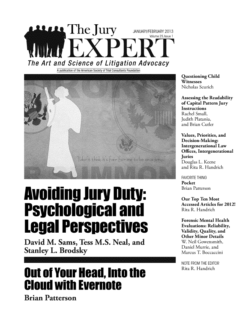 handle is hein.journals/jurexp25 and id is 1 raw text is: 




              The Jury              JANUARY/FEBRUARY 2013
                                          Volume 25, Issue 1



              EXPERT
The Art  and  Science  of  Litigation Advocacy
          A publication of the American Society of Trial Consultants Foundation


Avoiding Jury Duty:


Psychological and


Legal Perspectives

David   M.  Sams,  Tess M.S.   Neal, and
Stanley  L. Brodsky


Questioning Child
Witnesses
Nicholas Scurich

Assessing the Readability
of Capital Pattern Jury
Instructions
Rachel Small,
Judith Platania,
and Brian Cutler

Values, Priorities, and
Decision-Making:
Intergenerational Law
Offices, Intergenerational
Juries
Douglas L. Keene
and Rita R. Handrich

FAVORITE THING
Pocket
Brian Patterson

Our Top Ten Most
Accessed Articles for 2012!
Rita R. Handrich

Forensic Mental Health
Evaluations: Reliability,
Validity, Quality, and
Other Minor Details
W. Neil Gowensmith,
Daniel Murrie, and
Marcus T. Boccaccini


Out   of  Your Head, Into the

Cloud with Evernote


NOTE FROM THE EDITOR
Rita R. Handrich


Brian  Patterson


