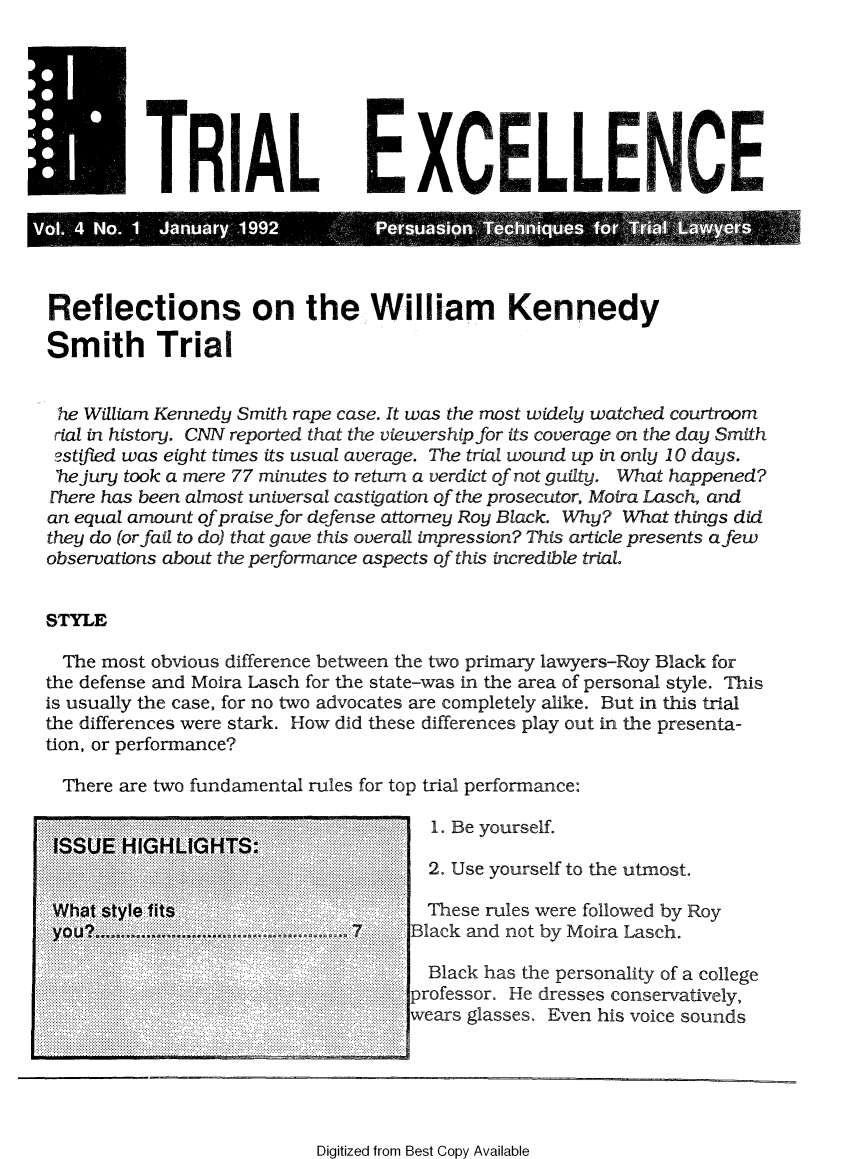 handle is hein.journals/jurexp4 and id is 1 raw text is: 







  TiRIALEX A                                    LLCN~

  o.4 NO. 1 Jaury  1992         Pesaso    Tehiue      o TlLayr



Reflections on the William Kennedy

Smith Trial


he  William Kennedy Smith rape case. It was the most widely watched courtroom
rial in history. CNN reported that the viewership for its coverage on the day Smith
astifled was eight times its usual average. The trial wound up in only 10 days.
'he jury took a mere 77 minutes to return a verdict of not guilty. What happened?
Ehere has been almost universal castigation of the prosecutor, Moira Lasch, and
an equal amount of praise for defense attorney Roy Black. Why? What things did
they do (or fail to do) that gave this overall impression? This article presents afew
observations about the performance aspects of this incredible trial.


STYLE

  The most obvious difference between the two primary lawyers-Roy Black for
the defense and Moira Lasch for the state-was in the area of personal style. This
is usually the case, for no two advocates are completely alike. But in this trial
the differences were stark. How did these differences play out in the presenta-
tion, or performance?

  There are two fundamental rules for top trial performance:

                                     1. Be yourself.
 ISSUE HIGHLIGHTS:.....
                                     2. Use yourself to the utmost.

 What style fits                     These rules were followed by Roy
 you.                     ............ 7 ... Black and not by Moira Lasch.

                                     Black has the personality of a college
                                 ...professor. He dresses conservatively,
                                   wears glasses. Even his voice sounds


Digitized from Best Copy Available


.. . ..... ..
             . . ...........


