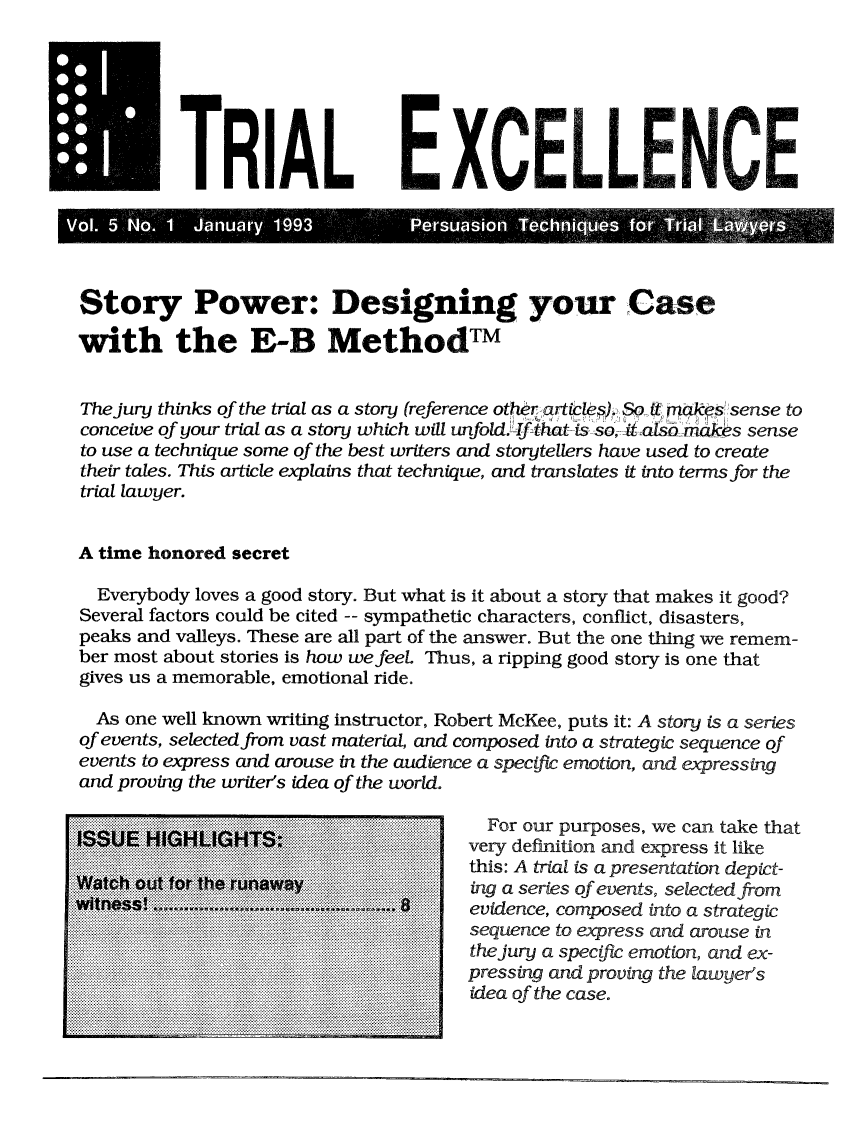 handle is hein.journals/jurexp5 and id is 1 raw text is: 







m TRIAL E XC;ElLENCE





Story Power: Designing your Case

with the E-B MethodTM


The jury thinks of the trial as a story (reference other artile), So  m- ak S  sense to
conceive of your trial as a story which will unfold.-If that-ts so it alsarnc-.es sense
to use a technique some of the best writers and storytellers have used to create
their tales. This article explains that technique, and translates it into terms for the
trial lawyer.


A time honored secret

   Everybody loves a good story. But what is it about a story that makes it good?
 Several factors could be cited -- sympathetic characters, conflict, disasters,
 peaks and valleys. These are all part of the answer. But the one thing we remem-
 ber most about stories is how we feel. Thus, a ripping good story is one that
 gives us a memorable, emotional ride.

 As one well known writing instructor, Robert McKee, puts it: A story is a series
 of events, selected from vast material, and composed into a strategic sequence of
 events to express and arouse in the audience a specific emotion, and expressing
 and proving the writer's idea of the world.

             .......  .........          For our purposes, we can take that
.    ...:... H....                     ve.r.... ...... definition and express it like
.......... ................A                    l is a presentation depict-
                  ft r~he ruaway       ng aseriesof events, selected from
                  ..........................  ........... . .th : A e ue r a  secapresm nati on  dei-

                          iiiiiii~iiiiiiipressing thand eproving the lawyer's
            . . .. . . ............idea ofethes caseve t,  eetd



