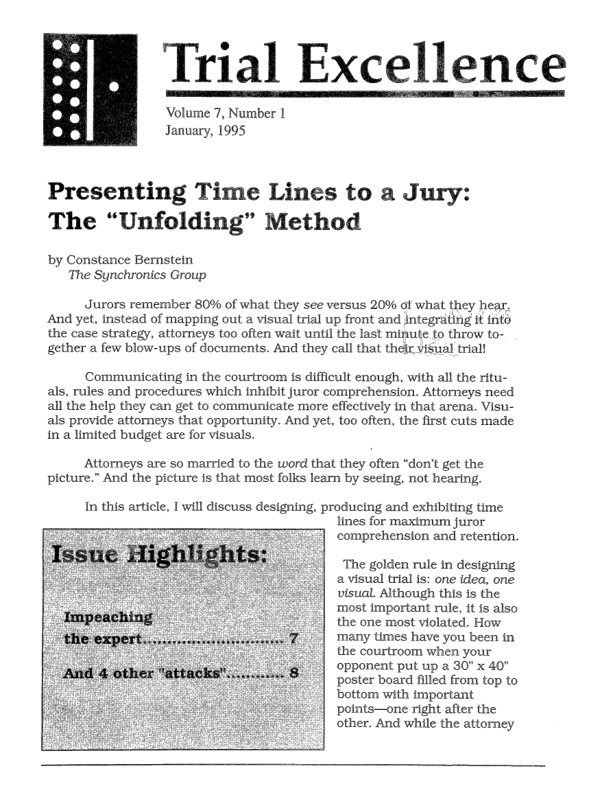handle is hein.journals/jurexp7 and id is 1 raw text is: 



                                    Txcellence

                 Volume 7, Number 1
                 January, 1995



Presenting Trm 3 Lies to a Jur yo


The Unfolding Method

by Constance Bernstein
   The Synchronics Group

     Jurors remember 80% of what they see versus 20% ol what they hear.
And yet, instead of mapping out a visual trial up front and integratin g it into
the case strategy, attorneys too often wait until the last moute to throw to-
gether a few blow-ups of documents. And they call that thqr visual trial!

     Communicating in the courtroom is difficult enough, with all the ritu-
als, rules and procedures which inhibit juror comprehension. Attorneys need
all the help they can get to communicate more effectively in that arena. Visu-
als provide attorneys that opportunity. And yet, too often, the first cuts made
in a limited budget are for visuals.

     Attorneys are so married to the word that they often don't get the
picture. And the picture is that most folks learn by seeing, not hearing.

     In this article, I will discuss designing, producing and exhibiting time
                                         lines for maximum juror
                                       7 comprehension and retention.


,AA 4 hr 4kb


5
      '$5
 ';**S-, 5 5*'~ '5' 5
        '5,5
S '  *555, ~ 5'
        '55'


        5'.
S ~ 55' Cs, .
S ,  'S *~  ~. ,,A * ,,,, *5
            5S5' A'
            A  5''


The golden rule in designing
a visual trial is: one idea, one
visuaL Although this is the
most important rule, it is also
the one most violated. How
many times have you been in
the courtroom when your
opponent put up a 30 x 40
poster board filled from top to
bottom with important
points-one right after the
other. And while the attorney


;,v    19-       It


