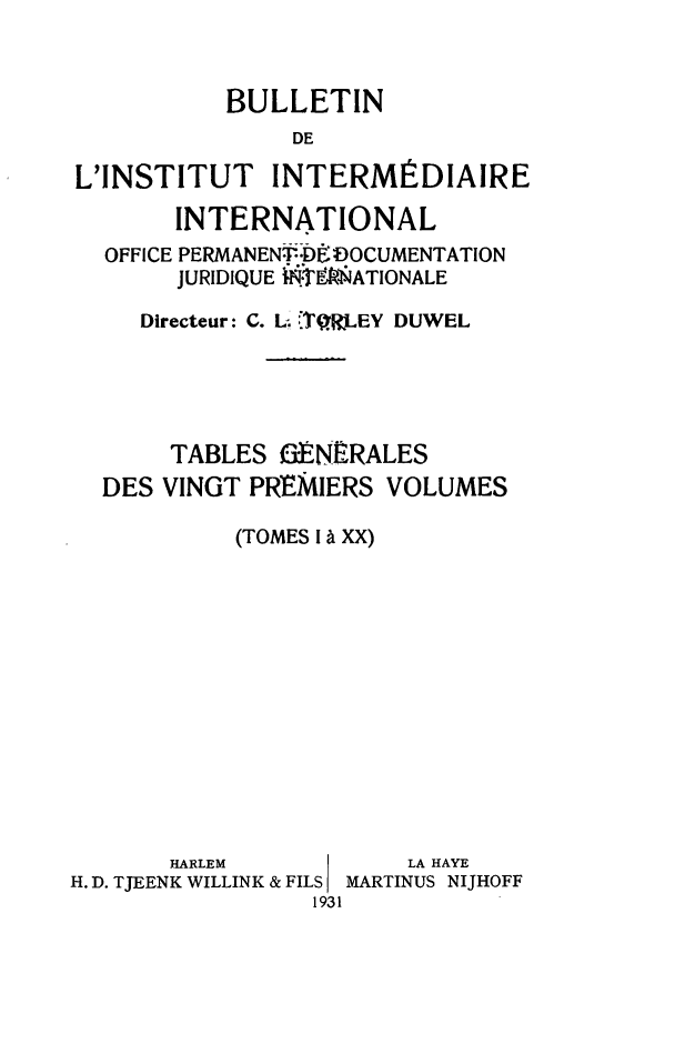 handle is hein.journals/juridique2 and id is 1 raw text is: BULLETIN
DE
L'INSTITUT INTERMÉDIAIRE
INTERNATIONAL
OFFICE PERMANENt DUË :DOCUMENTATION
JURIDIQUE .fATIONALE
Directeur: C. L. }QWJLEY DUWEL
TABLES a:ENERALES
DES VINGT PREMIERS VOLUMES
(TOMES I à XX)

HARLEM
H. D. TJEENK WILLINK & FILS
1931

LA HAYE
MARTINUS NIJHOFF


