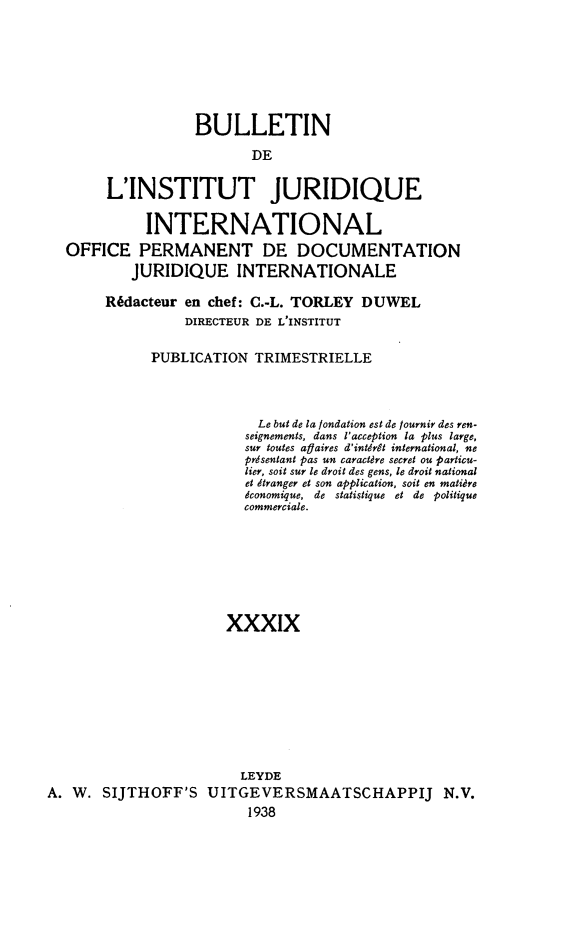handle is hein.journals/juridique40 and id is 1 raw text is: BULLETIN
DE
L'INSTITUT JURIDIQUE
INTERNATIONAL
OFFICE PERMANENT DE DOCUMENTATION
JURIDIQUE INTERNATIONALE
Rédacteur en chef: C.-L. TORLEY DUWEL
DIRECTEUR DE L'INSTITUT
PUBLICATION TRIMESTRIELLE
Le but de la fondation est de fournir des ren-
seignements, dans l'acception la plus large,
sur toutes affaires d'intérêt international, ne
présentant pas un caractère secret ou particu-
lier, soit sur le droit des gens, le droit national
et étranger et son application, soit en matière
économique, de statistique et de politique
commerciale.
xxxix
LEYDE
A. W. SIJTHOFF'S UITGEVERSMAATSCHAPPIJ N.V.
1938


