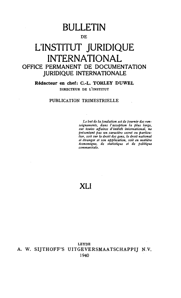 handle is hein.journals/juridique42 and id is 1 raw text is: BULLETIN
DE
L'INSTITUT JURIDIQUE
INTERNATIONAL
OFFICE PERMANENT DE DOCUMENTATION
JURIDIQUE INTERNATIONALE
Rédacteur en chef: C.-L. TORLEY DUWEL
DIRECTEUR DE L'INSTITUT
PUBLICATION TRIMESTRIELLE
Le but de la londation est de lournir des ren-
seignements, dans l'acception la plus large,
sur toutes aflaires d'intérêt international, ne
présentant pas un caractère secret ou particu-
lier, soit sur le droit des gens, le droit national
et dtranger et son application, soit en matière
économique, de statistique et de politique
commerciale.
XLI
LEYDE
A. W. SIJTHOFF'S UITGEVERSMAATSCHAPPIJ N.V.
1940


