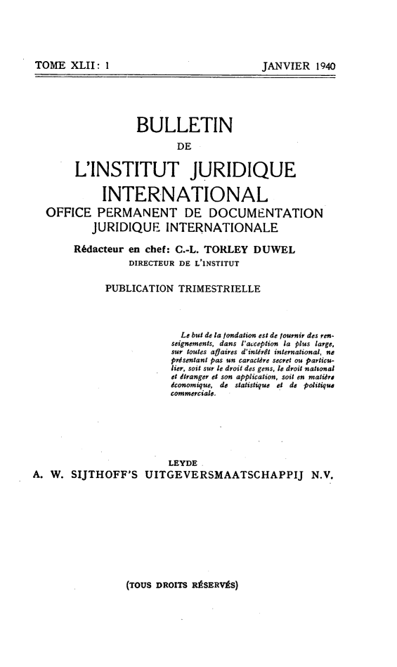 handle is hein.journals/juridique43 and id is 1 raw text is: TOME XLII: 1

JANVIER 1940

BULLETIN
DE
L'INSTITUT JURIDIQUE
INTERNATIONAL
OFFICE PERMANENT DE DOCUMENTATION
JURIDIQUE INTERNATIONALE
Rédacteur en chef: C.-L. TORLEY DUWEL
DIRECTEUR DE L'INSTITUT
PUBLICATION TRIMESTRIELLE
Le but de la fondation est de fournir des ren-
seignements, dans l'acception la plus large,
sur toutes aflaires d'intérêt international, ne
présentant pas un caractère secret ou particu-
lier, soit sur le droit des gens, le droit nattonal
et dtranger et son application, soit en matière
économique, de statistique et de politique
commerciale.
LEYDE
A. W. SIJTHOFF'S UITGEVERSMAATSCHAPPIJ N.V.

(TOUS DROITS RÉSERVÉS)


