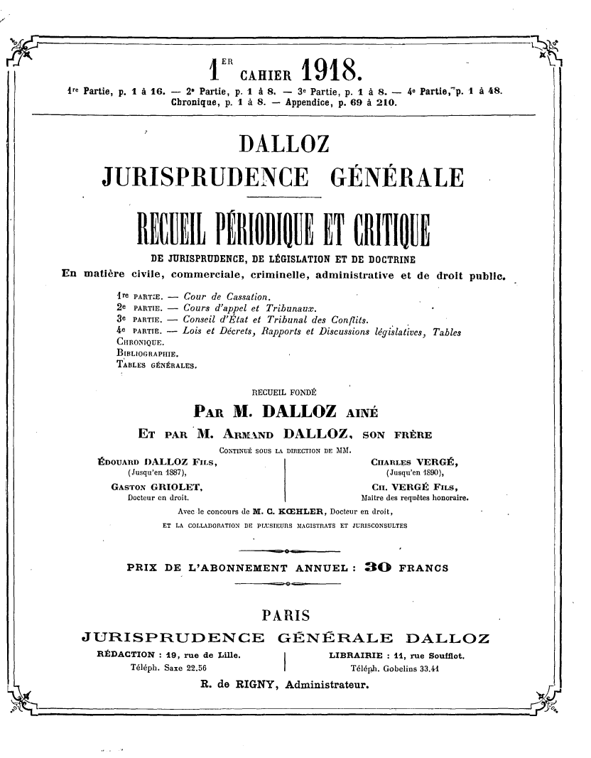 handle is hein.journals/jurigen101 and id is 1 raw text is: 

-I


                       1ER CAHIER 1918.

ire Partie, p. I à 16. - 2' Partie, p. I à 8. - 3e Partie, p. 1 à 8. - 4e Partie,-p. 1 à 48.
                 Chronique, p. I à 8. - Appendice, p. 69 à 210.


                             DALLOZ
       JURISPRUDENCE GÉNÉRALE




            RECUEIL PÉIODIQUE ET CRITIQUE
               DE JURISPRUDENCE, DE LÉGISLATION ET DE DOCTRINE
En matière civile, commerciale, criminelle, administrative et de droit publie.


ire PARTIE. - Cour de Cassation.
2e PARTIE. - Cours d'appel et Tribunaux.
3e PARTIE. - Conseil d'État et Tribunal des Conflits.
4e PARTIE. - Lois et Décrets, Rapports et Discussions
CHRONIQUE.
BIBLIOGRAPHIE.
TABLES GÉNÉRALES.


          RECUEIL FONDÉ
PAR M. DALLOZ AINE


ET PAR M. ARMXND DALLOZ, SON FRÈRE
             CONTINUÉ SOUS LA DIRECTION DE MM.


ÉDouAnD DALLOZ FILS,
     (Jusqu'en 1887),
  GASTON GRIOLET,
     Docteur en droit.


  CIIARLES VERGÉ,
    (Jusqu'en 1890),
  Cii. VERGÉ FiLs,
Maitre des requêtes honoraire.


                Avec le concours de M. C. KoEHLER, Docteur en droit,
             ET LA COLLABORATION DE PLUSIEURS MAGISTRATS ET JURISCONSULTES


       PRIX DE L'ABONNEMENT ANNUEL: 30              FRANCS


                             PARIS
JURISPRUDENCE GÉNÉRALE DALLOZ
   RÉDACTION : 19, rue de Lille. j      LIBRAIRIE : 11, rue Soufflot.
        Téléph. Saxe 22.56I                 Téléph. Gobelins 33.41


R. de RIGNY, Administrateur.


législatives, Tables


