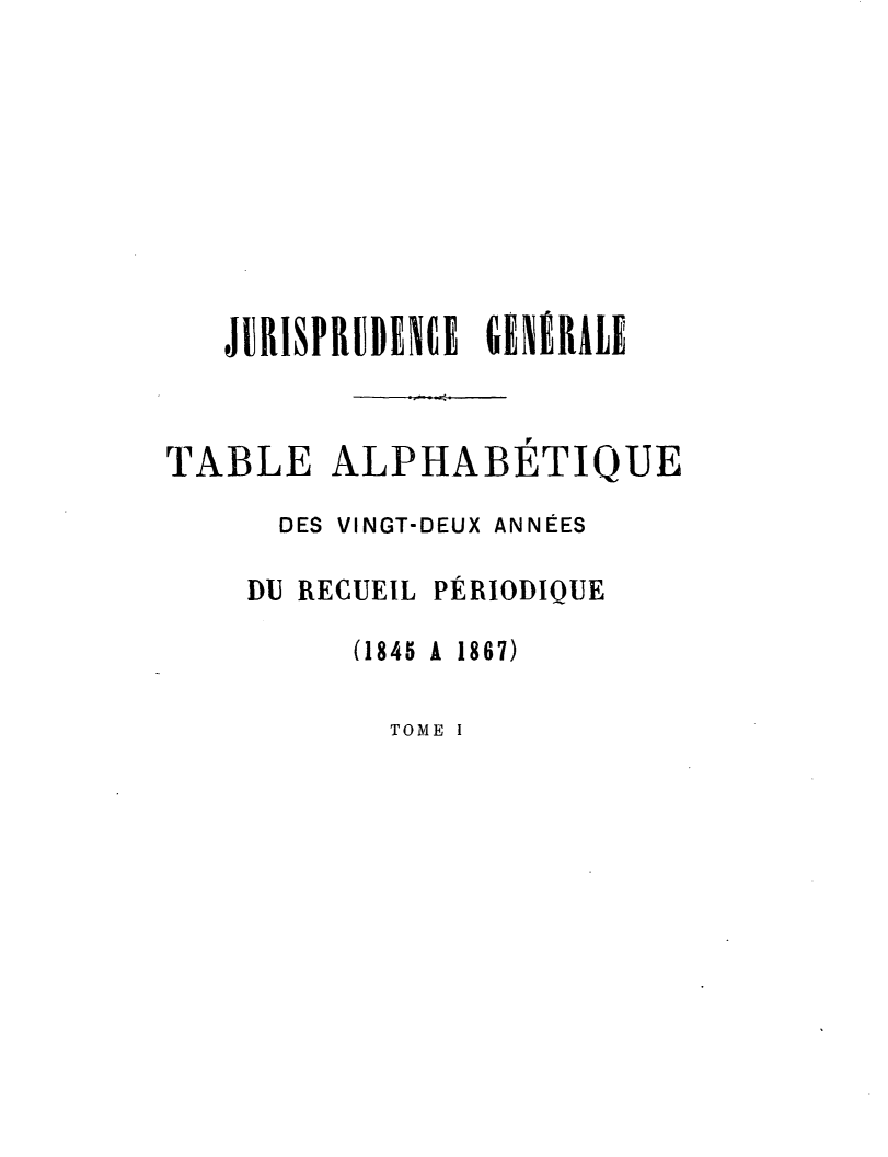 handle is hein.journals/jurigen22 and id is 1 raw text is: 







   JURISPRUBENCB GENERALE


TABLE ALPHABETIQUE
      DES VINGT-DEUX ANNÉES

    DU RECUEIL PÉRIODIQUE
          (1845 A 1867)


TOME I


