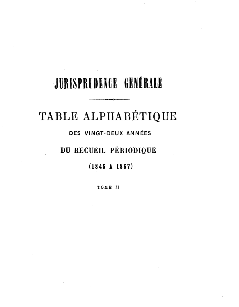 handle is hein.journals/jurigen23 and id is 1 raw text is: 







JURISPRUDENCE GENERALE


TABLE
      DES


ALPHABETIQUE
VINGT-DEUX ANNÉES


DU RECUEIL PÉRIODIQUE
      (1845 A 1867)


TOME II


