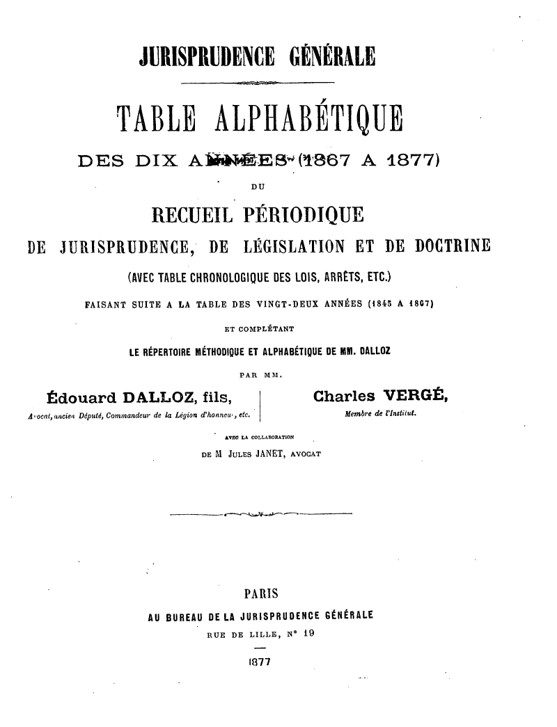 handle is hein.journals/jurigen46 and id is 1 raw text is: 


               JURISPRUDENCE GÉNÉRALE



            TABLE ALPHABETIQUE

       DES DIX A(ES(t867 A 1877)
                               DU

                 RECUEIL PÉRIODIQUE

DE  JURISPRUDENCE,       DE   LÉGISLATION     ET  DE  DOCTRINE

              (AVEC TABLE CHRONOLOGIQUE DES LOIS, ARR£TS, ETC.)

        FAISANT SUITE A LA TABLE DES VINGT-DEUX ANNÉES (1845 A 1867)
                           ET COMPLÉTANT
              LE RÉPERTOIRE MÉTHODIQUE ET ALPHABÉTIQUE DE MM. DALLOZ
                             PAR MM.

   Édouard DALLOZ, fils,                Charles VERGÉ,
A'ocat, «aciea Ddputd, Commandeur de la Légion d'honneu, etc.  Membre de l'Institut.
                           AVEC LA COLLABORATION
                        DE M JULES JANET, AVOCAT








                              PARIS
                 AU BUREAU DE LA JURISPRUDENCE GÉNÉRALE
                         RUE DE LILLE, No 19

                               1877


