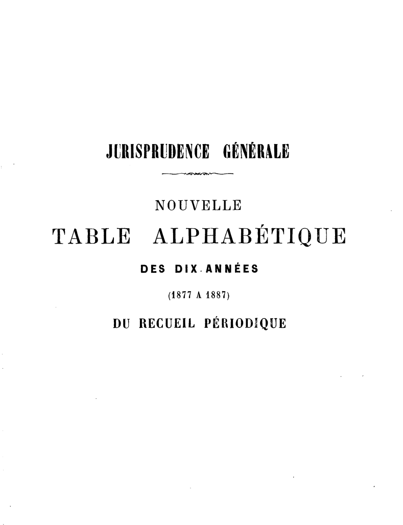 handle is hein.journals/jurigen57 and id is 1 raw text is: 








JURISPRUDENCE GÉNÉRALE


     NOUVELLE


TABLE


ALPHABETIQUE


   DES DIX.ANNÉES
     (1877 A 1887)

DU RECUEIL PÉRIODIQUE


