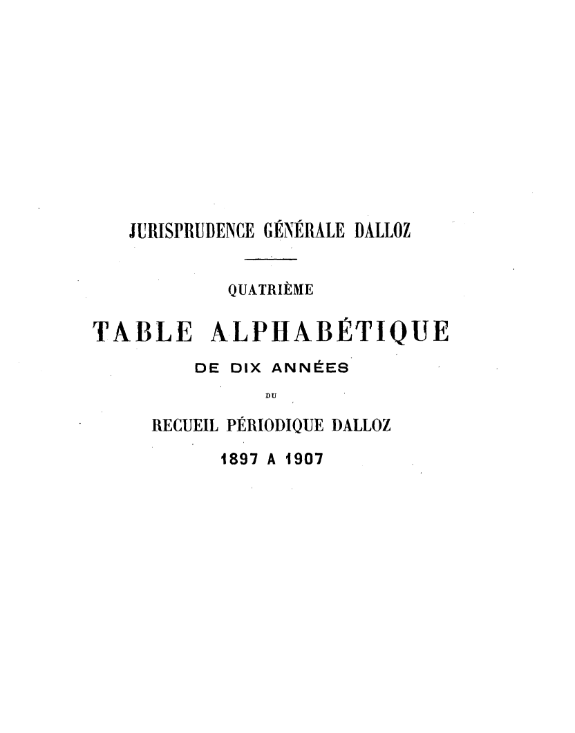 handle is hein.journals/jurigen80 and id is 1 raw text is: 











   JURISPRUDENCE G-NERALE DALLOZ


           QUATRIÈME

TABLE ALPHABÉTIQUE

         DE DIX ANNÉES
               DU

     RECUEIL PÉRIODIQUE DALLOZ

           1897 A 1907


