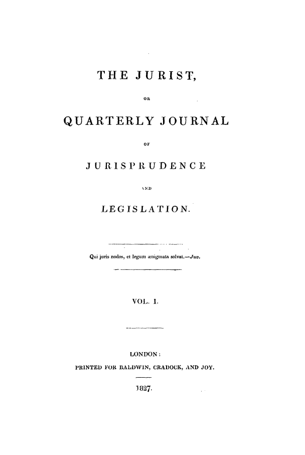 handle is hein.journals/jurist1 and id is 1 raw text is: THE JURIST,
on
QUARTERLY JOURNAL
OF

J URISPRUDENCE
NND
LEG ISLATION.

Qui juris nodos, et legum ienigmata solvat.-Juv.
VOL. 1.

LONDON:
PRINTED FOR BALDWIN, CRADOCK, AND JOY.
1827.


