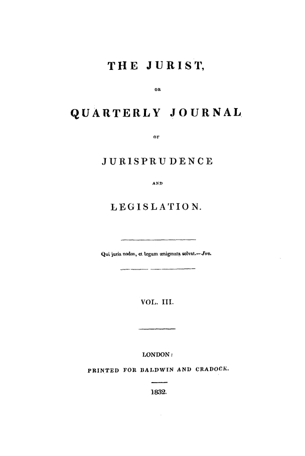 handle is hein.journals/jurist3 and id is 1 raw text is: THE JURIST,
OR
QUARTERLY JOURNAL
or

JURISPRU DEN CE
AND
LEGISLATION.

Qui, jxii Vodo, et .egum mtdpnata solvat.-Jim.
VOLI III.

LONDON:
PRINTED FOR BALDWIN AND CRADOCK.
1832.


