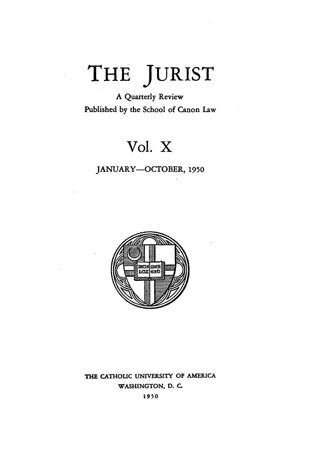 handle is hein.journals/juristcu10 and id is 1 raw text is: THE JURIST
A Quarterly Review
Published by the School of Canon Law
Vol. X
JANUARY-OCTOBER, 1950

THE CATHOLIC UNIVERSITY OF AMERICA
WASHINGTON, D. C.
1950


