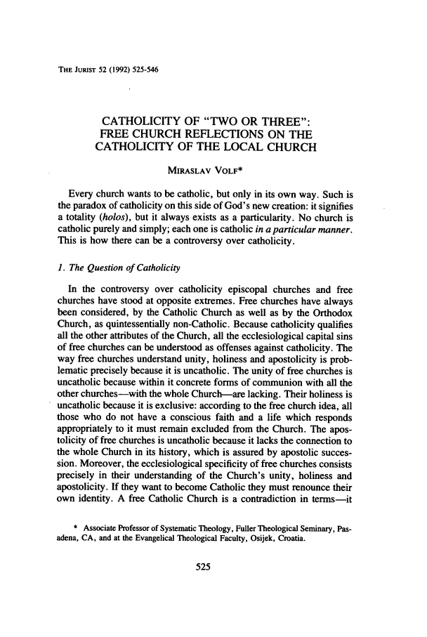 handle is hein.journals/juristcu52 and id is 531 raw text is: THE JUIUST 52 (1992) 525-546

CATHOLICITY OF TWO OR THREE:
FREE CHURCH REFLECTIONS ON THE
CATHOLICITY OF THE LOCAL CHURCH
MIRASLAV VOLF*
Every church wants to be catholic, but only in its own way. Such is
the paradox of catholicity on this side of God's new creation: it signifies
a totality (holos), but it always exists as a particularity. No church is
catholic purely and simply; each one is catholic in a particular manner.
This is how there can be a controversy over catholicity.
1. The Question of Catholicity
In the controversy over catholicity episcopal churches and free
churches have stood at opposite extremes. Free churches have always
been considered, by the Catholic Church as well as by the Orthodox
Church, as quintessentially non-Catholic. Because catholicity qualifies
all the other attributes of the Church, all the ecclesiological capital sins
of free churches can be understood as offenses against catholicity. The
way free churches understand unity, holiness and apostolicity is prob-
lematic precisely because it is uncatholic. The unity of free churches is
uncatholic because within it concrete forms of communion with all the
other churches-with the whole Church-are lacking. Their holiness is
uncatholic because it is exclusive: according to the free church idea, all
those who do not have a conscious faith and a life which responds
appropriately to it must remain excluded from the Church. The apos-
tolicity of free churches is uncatholic because it lacks the connection to
the whole Church in its history, which is assured by apostolic succes-
sion. Moreover, the ecclesiological specificity of free churches consists
precisely in their understanding of the Church's unity, holiness and
apostolicity. If they want to become Catholic they must renounce their
own identity. A free Catholic Church is a contradiction in terms-it
* Associate Professor of Systematic Theology, Fuller Theological Seminary, Pas-
adena, CA, and at the Evangelical Theological Faculty, Osijek, Croatia.


