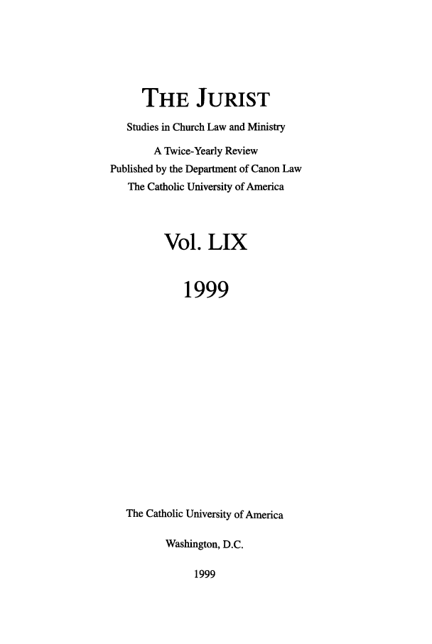 handle is hein.journals/juristcu59 and id is 1 raw text is: THE JURIST
Studies in Church Law and Ministry
A Twice-Yearly Review
Published by the Department of Canon Law
The Catholic University of America
Vol. LIX
1999
The Catholic University of America
Washington, D.C.

1999



