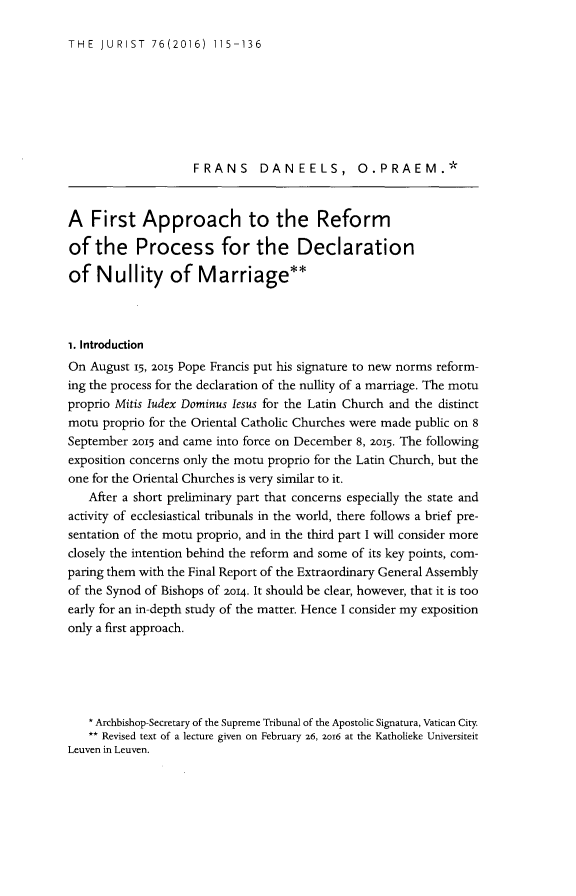 handle is hein.journals/juristcu76 and id is 121 raw text is: 

THE  JURIST   76(2016)  115-136


                    FRANS DAN EELS, O.PRAEM.*



A   First   Approach to the Reform

of  the Process for the Declaration

of   Nullity of Marriage**



i. Introduction
On  August 15, 2015 Pope Francis put his signature to new norms reform-
ing the process for the declaration of the nullity of a marriage. The motu
proprio Mitis ludex Dominus lesus for the Latin Church and the distinct
motu  proprio for the Oriental Catholic Churches were made public on 8
September 2015 and came into force on December 8, 2015. The following
exposition concerns only the motu proprio for the Latin Church, but the
one for the Oriental Churches is very similar to it.
   After a short preliminary part that concerns especially the state and
activity of ecclesiastical tribunals in the world, there follows a brief pre-
sentation of the motu proprio, and in the third part I will consider more
closely the intention behind the reform and some of its key points, com-
paring them with the Final Report of the Extraordinary General Assembly
of the Synod of Bishops of 2014. It should be clear, however, that it is too
early for an in-depth study of the matter. Hence I consider my exposition
only a first approach.





   * Archbishop-Secretary of the Supreme Tribunal of the Apostolic Signatura, Vatican City.
   ** Revised text of a lecture given on February 26, 2ol6 at the Katholieke Universiteit
Leuven in Leuven.


