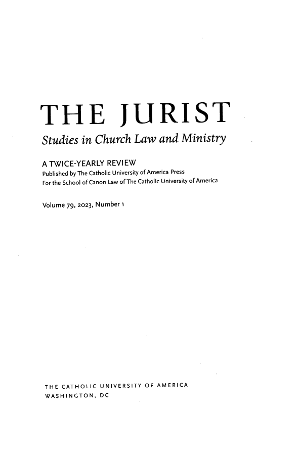 handle is hein.journals/juristcu79 and id is 1 raw text is: 















THE JURIST


Studies  in Church   Law  and  Ministry


A TWICE-YEARLY REVIEW
Published by The Catholic University of America Press
For the School of Canon Law of The Catholic University of America


Volume 79, 2023, Number i
























THE  CATHOLIC UNIVERSITY OF AMERICA
WASHINGTON,  DC


