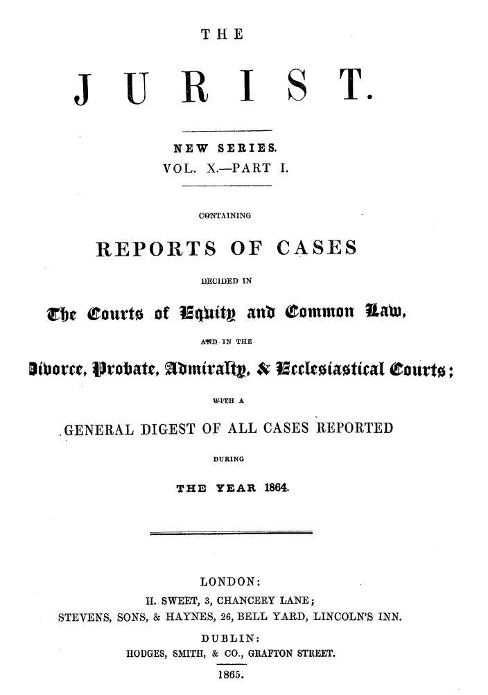 handle is hein.journals/jurlonns10 and id is 1 raw text is: THE
JURI ST.
NEW SERIES.
VOL. X.-PART I.
CONTAINING
REPORTS OF CASES
DECIDED IN
tc Courto of t&pit- an C   ommon ULaW,
AMb IN THE
WITH A
.GENERAL DIGEST OF ALL CASES REPORTED
DURING
THE YEAR 1864.
LONDON:
H. SWEET, 3, CHANCERY LANE;
STEVENS, SONS, & HAYNES, 26, BELL YARD, LINCOLN'S INN.
DUBLIN:
HODGES, SMITH, & CO., GRAFTON STREET.
1865.


