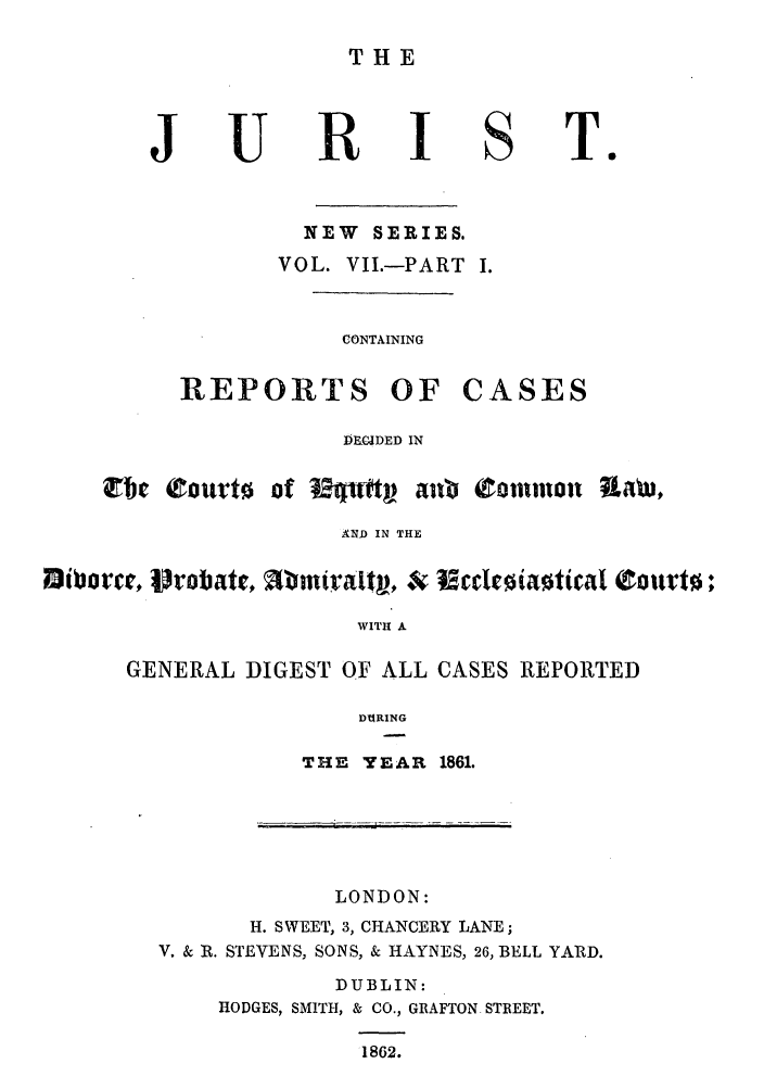 handle is hein.journals/jurlonns7 and id is 1 raw text is: THE

R

NEW SERIES.
VOL. VII.-PART I.

CONTAINING

REPORTS

OF CASES

DRCDED IN
Zbe cOUrto of Ethrt    awb Common      awt
AND IN THE
i~orce,  robatt,  mralt , &   edE~ia~titaI  ouvt0;
WITH A
GENERAL DIGEST OF ALL CASES REPORTED
DTARING

THE YEAR 1861.

LONDON:
H. SWEET, 3, CHANCERY LANE;
V. & R. STEVENS, SONS, & HAYNES, 26, BELL YARD.
DUBLIN:
HODGES, SMITH, & CO., GRAFTON STREET.
1862.

U

S

To

 .T--j


