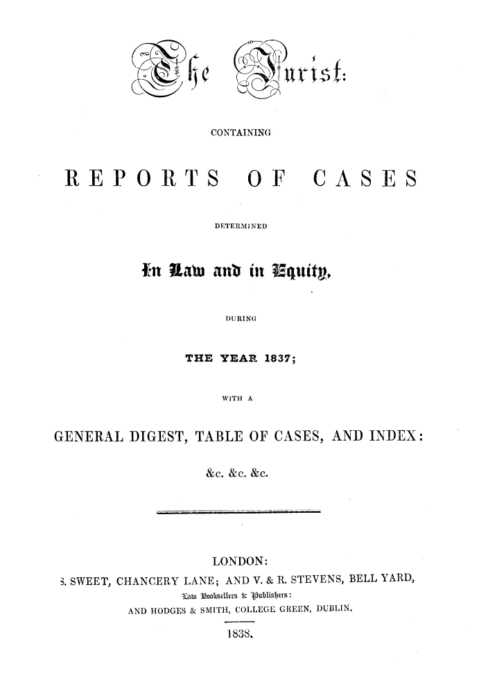 handle is hein.journals/jurlonos1 and id is 1 raw text is: CONTAINING

REPORTS

OF

CASES

DETERMINED
fn Ua       anl   in    quit,
DURING
THE YEAR 1837;
WITH A

GENERAL DIGEST, TABLE OF CASES, AND INDEX:
&c. &c. &c.

LONDON:
. SWEET, CHANCERY LANE; AND V. & R. STEVENS, BELL YARD,
3lat 33ooksle &kr. &Vbidr
AND HODGES & SMITH, COLLEGE GREEN, DUBLIN.
1838.


