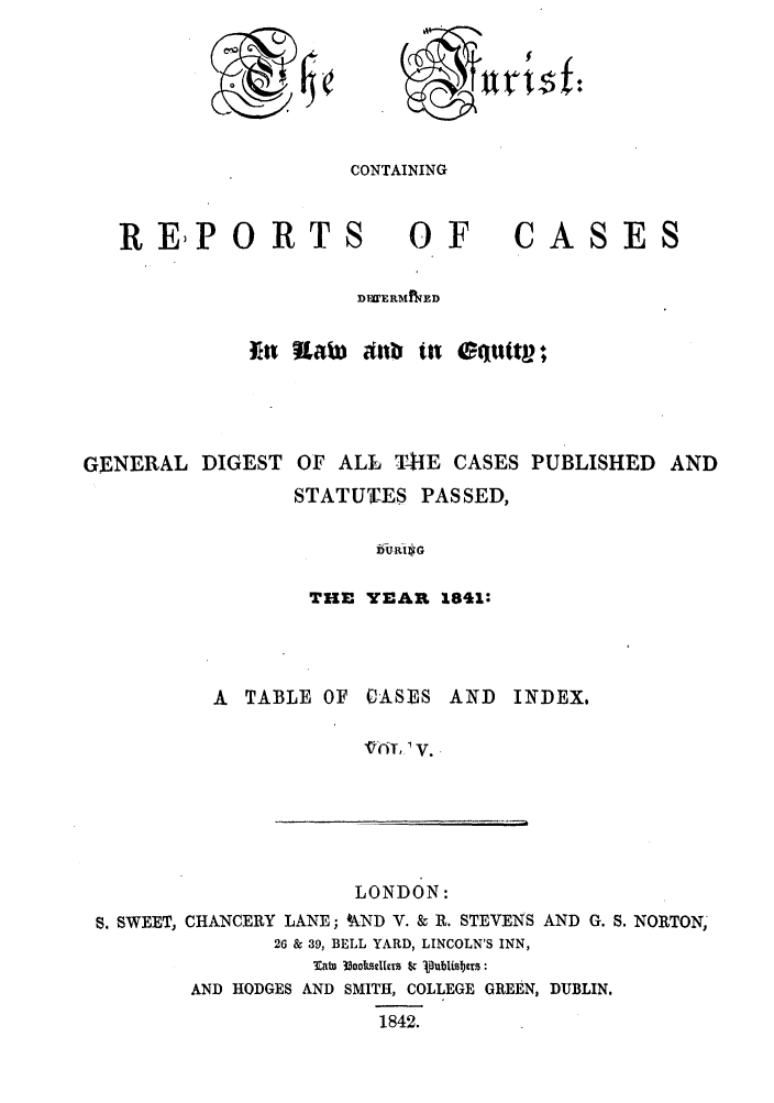 handle is hein.journals/jurlonos5 and id is 1 raw text is: 0 .7$f

CONTAINING

REPORTS OF

CASES

DWERMINED
Ein nLab) Aub i etuttv;
GENERAL DIGEST OF ALL '14IE CASES PUBLISHED AND
STATUTES PASSED,
16Ua.R-$G
THE YEAR 1841:

A  TABLE OF CASES AND        INDEX.
LONDON:
S. SWEET, CHANCERY LANE; WND V. & R. STEVENS AND G. S. NORTON,
26 & 39, BELL YARD, LINCOLN'S INN,
Tato 33ockselIers $cp bist
AND HODGES AND SMITH, COLLEGE GREEN, DUBLIN.
1842.


