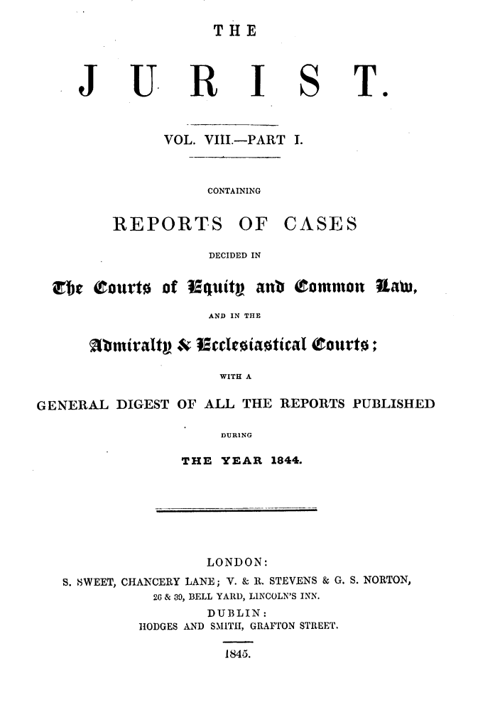 handle is hein.journals/jurlonos8 and id is 1 raw text is: THE

R

VOL. VIII.-PART I.

CONTAINING

REPORTS

OF CASES

DECIDED IN

of  quity anb Common Rtaw,

AND IN THE
Mi~miraltg *,v 9ccdriaotical Courto;
WITH A
GENERAL DIGEST OF ALL THE REPORTS PUBLISHED
DURING

THE YEAR 1844.

LONDON:
S. SWEET, CHANCERY LANE; V. & R. STEVENS & G. S. NORTON,
26 & 39, BELL YARD, LINCOLN'S INN.
DUBLIN:
H1ODGES AND SMITH, GRAFTON STREET.
1845.

J

U.

S

T.

et c¢eourto


