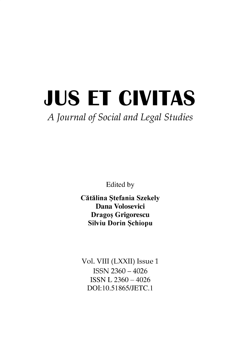 handle is hein.journals/juseciv2021 and id is 1 raw text is: JUS ET CIVITAS
A Journal of Social and Legal Studies
Edited by
Catilina Stefania Szekely
Dana Volosevici
Dragon Grigorescu
Silviu Dorin Schiopu
Vol. VIII (LXXII) Issue 1
ISSN 2360 - 4026
ISSN L 2360 - 4026
DOI:10.51865/JETC.1


